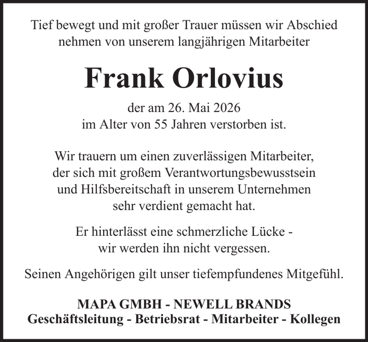 <p>Tief bewegt und mit großer Trauer müssen wir Abschied<br />nehmen von unserem langjährigen Mitarbeiter</p><p>Frank Orlovius<br />der am 26. Mai 2026<br />im Alter von 55 Jahren verstorben ist.<br />Wir trauern um einen zuverlässigen Mitarbeiter,<br />der sich mit großem Verantwortungsbewusstsein<br />und Hilfsbereitschaft in unserem Unternehmen<br />sehr verdient gemacht hat.<br />Er hinterlässt eine schmerzliche Lücke wir werden ihn nicht vergessen.<br />Seinen Angehörigen gilt unser tiefempfundenes Mitgefühl.<br />MAPA GMBH - NEWELL BRANDS<br />Geschäftsleitung - Betriebsrat - Mitarbeiter - Kollegen</p>