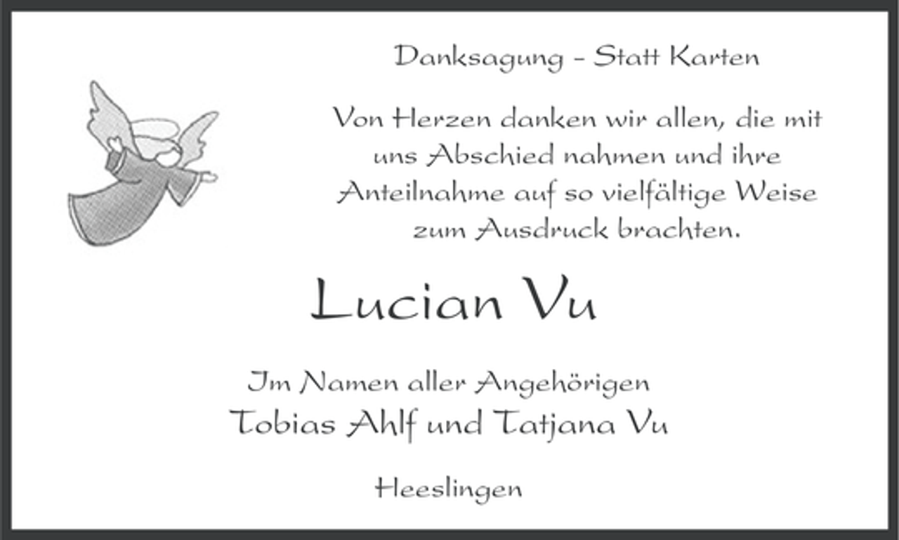 <p>Danksagung - Statt Karten<br />Von Herzen danken wir allen, die mit<br />uns Abschied nahmen und ihre<br />Anteilnahme auf so vielfältige Weise<br />zum Ausdruck brachten.</p><p>Lucian Vu<br />Im Namen aller Angehörigen</p><p>Tobias Ahlf und Tatjana Vu<br />Heeslingen</p>