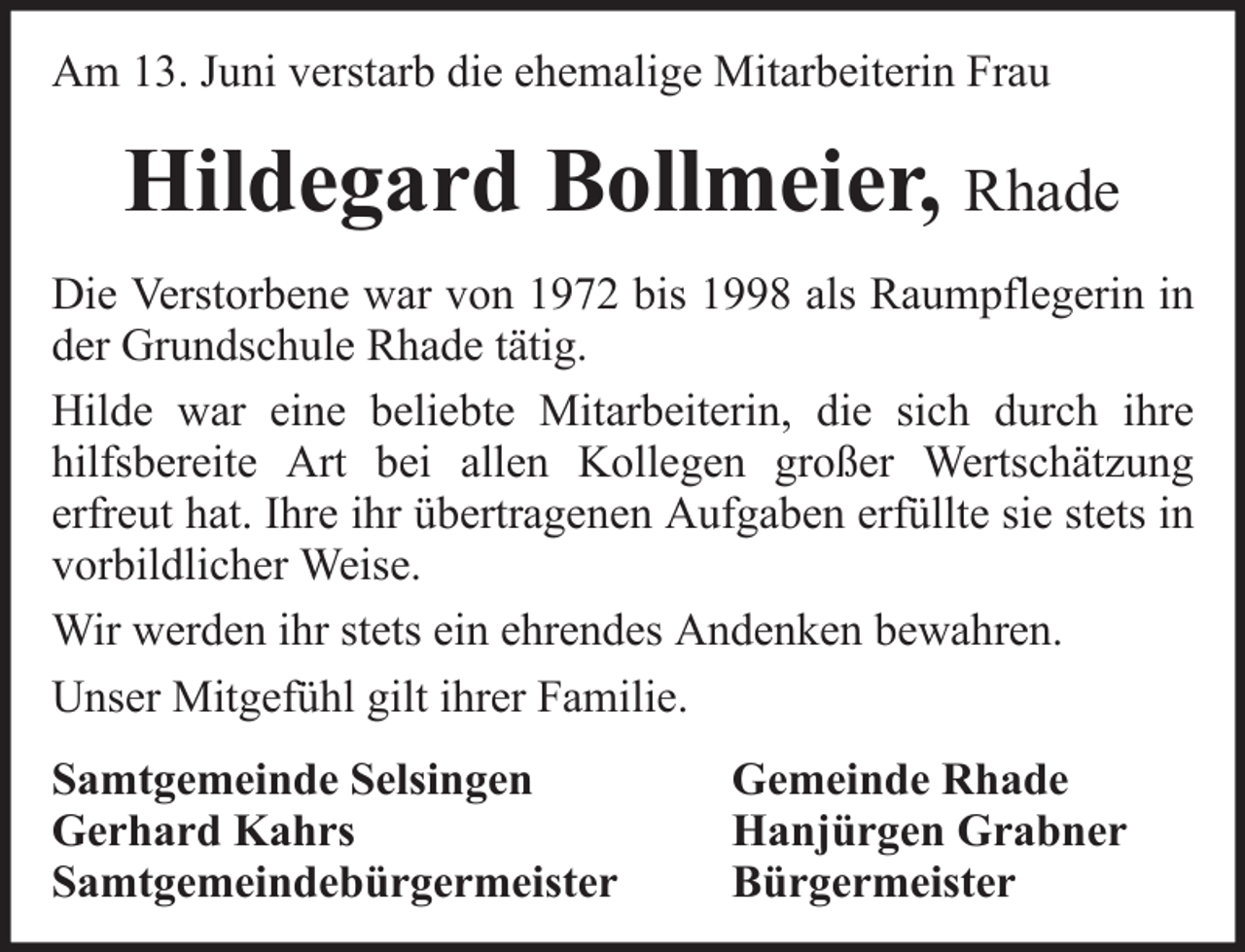 <p>Am 13. Juni verstarb die ehemalige Mitarbeiterin Frau</p><p>Hildegard Bollmeier, Rhade<br />Die Verstorbene war von 1972 bis 1998 als Raumpflegerin in<br />der Grundschule Rhade tätig.<br />Hilde war eine beliebte Mitarbeiterin, die sich durch ihre<br />hilfsbereite Art bei allen Kollegen großer Wertschätzung<br />erfreut hat. Ihre ihr übertragenen Aufgaben erfüllte sie stets in<br />vorbildlicher Weise.<br />Wir werden ihr stets ein ehrendes Andenken bewahren.<br />Unser Mitgefühl gilt ihrer Familie.<br />Samtgemeinde Selsingen<br />Gerhard Kahrs<br />Samtgemeindebürgermeister</p><p>Gemeinde Rhade<br />Hanjürgen Grabner<br />Bürgermeister</p>