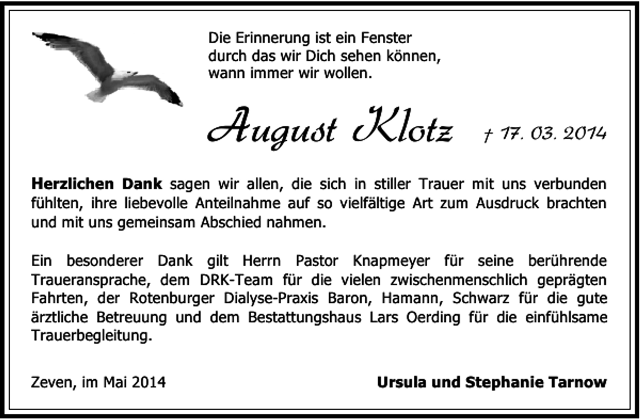 <p>Die Erinnerung ist ein Fenster<br />durch das wir Dich sehen können,<br />wann immer wir wollen.</p><p>August Klotz</p><p>† 17. 03. 2014</p><p>Herzlichen Dank sagen wir allen, die sich in stiller Trauer mit uns verbunden<br />fühlten, ihre liebevolle Anteilnahme auf so vielfältige Art zum Ausdruck brachten<br />und mit uns gemeinsam Abschied nahmen.<br />Ein besonderer Dank gilt Herrn Pastor Knapmeyer für seine berührende<br />Traueransprache, dem DRK-Team für die vielen zwischenmenschlich geprägten<br />Fahrten, der Rotenburger Dialyse-Praxis Baron, Hamann, Schwarz für die gute<br />ärztliche Betreuung und dem Bestattungshaus Lars Oerding für die einfühlsame<br />Trauerbegleitung.<br />Zeven, im Mai 2014</p><p>Ursula und Stephanie Tarnow</p>