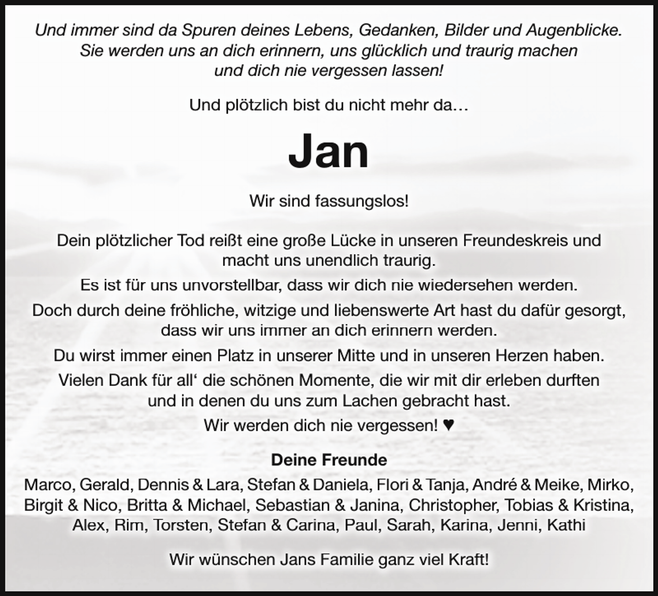 <p>Und immer sind da Spuren deines Lebens, Gedanken, Bilder und Augenblicke.<br />Sie werden uns an dich erinnern, uns glücklich und traurig machen<br />und dich nie vergessen lassen!<br />Und plötzlich bist du nicht mehr da…</p><p>Jan<br />Wir sind fassungslos!<br />Dein plötzlicher Tod reißt eine große Lücke in unseren Freundeskreis und<br />macht uns unendlich traurig.<br />Es ist für uns unvorstellbar, dass wir dich nie wiedersehen werden.<br />Doch durch deine fröhliche, witzige und liebenswerte Art hast du dafür gesorgt,<br />dass wir uns immer an dich erinnern werden.<br />Du wirst immer einen Platz in unserer Mitte und in unseren Herzen haben.<br />Vielen Dank für all‘ die schönen Momente, die wir mit dir erleben durften<br />und in denen du uns zum Lachen gebracht hast.<br />Wir werden dich nie vergessen! ♥<br />Deine Freunde<br />Marco, Gerald, Dennis &amp; Lara, Stefan &amp; Daniela, Flori &amp; Tanja, André &amp; Meike, Mirko,<br />Birgit &amp; Nico, Britta &amp; Michael, Sebastian &amp; Janina, Christopher, Tobias &amp; Kristina,<br />Alex, Rim, Torsten, Stefan &amp; Carina, Paul, Sarah, Karina, Jenni, Kathi<br />Wir wünschen Jans Familie ganz viel Kraft!</p>