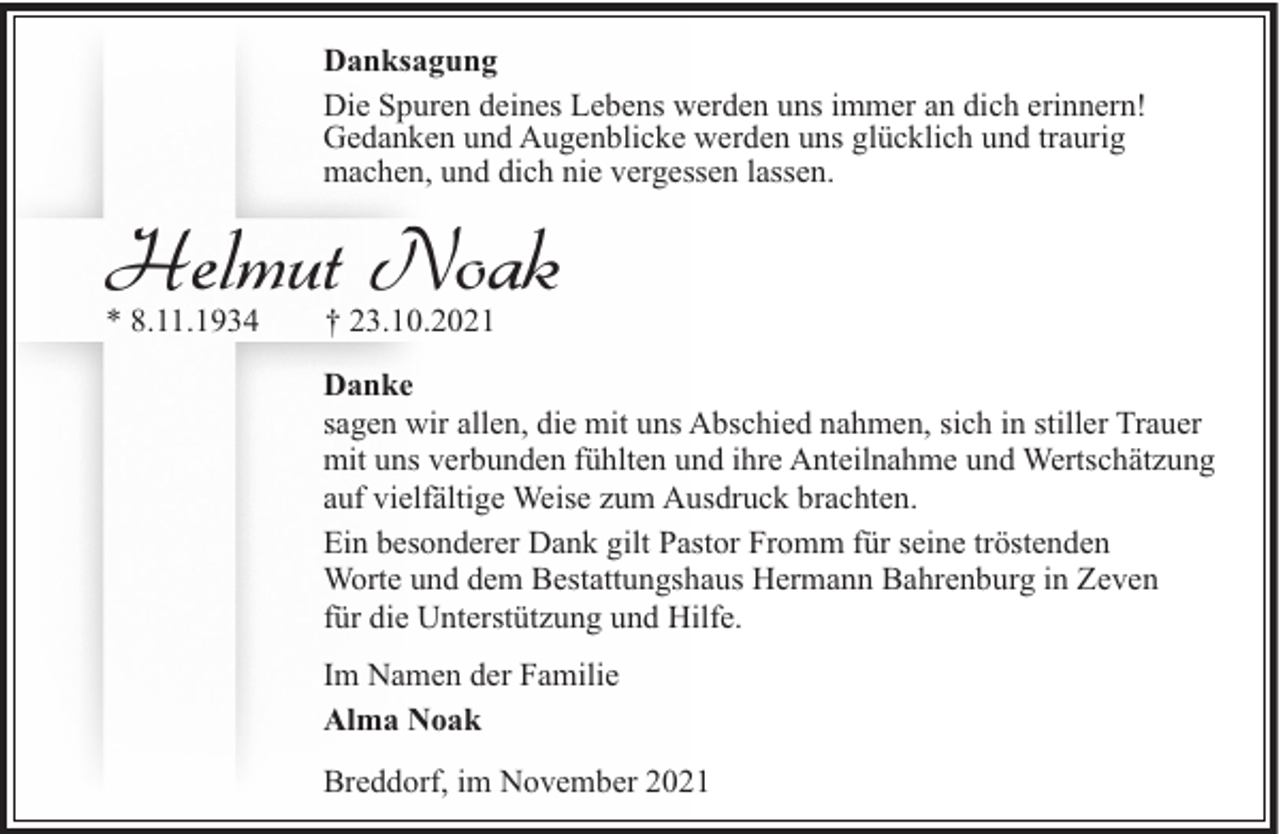 <p>Danksagung<br />Die Spuren deines Lebens werden uns immer an dich erinnern!<br />Gedanken und Augenblicke werden uns glücklich und traurig<br />machen, und dich nie vergessen lassen.</p><p>Helmut Noak<br />* 8.11.1934</p><p>† 23.10.2021</p><p>Danke<br />sagen wir allen, die mit uns Abschied nahmen, sich in stiller Trauer<br />mit uns verbunden fühlten und ihre Anteilnahme und Wertschätzung<br />auf vielfältige Weise zum Ausdruck brachten.<br />Ein besonderer Dank gilt Pastor Fromm für seine tröstenden<br />Worte und dem Bestattungshaus Hermann Bahrenburg in Zeven<br />für die Unterstützung und Hilfe.<br />Im Namen der Familie<br />Alma Noak<br />Breddorf, im November 2021</p>