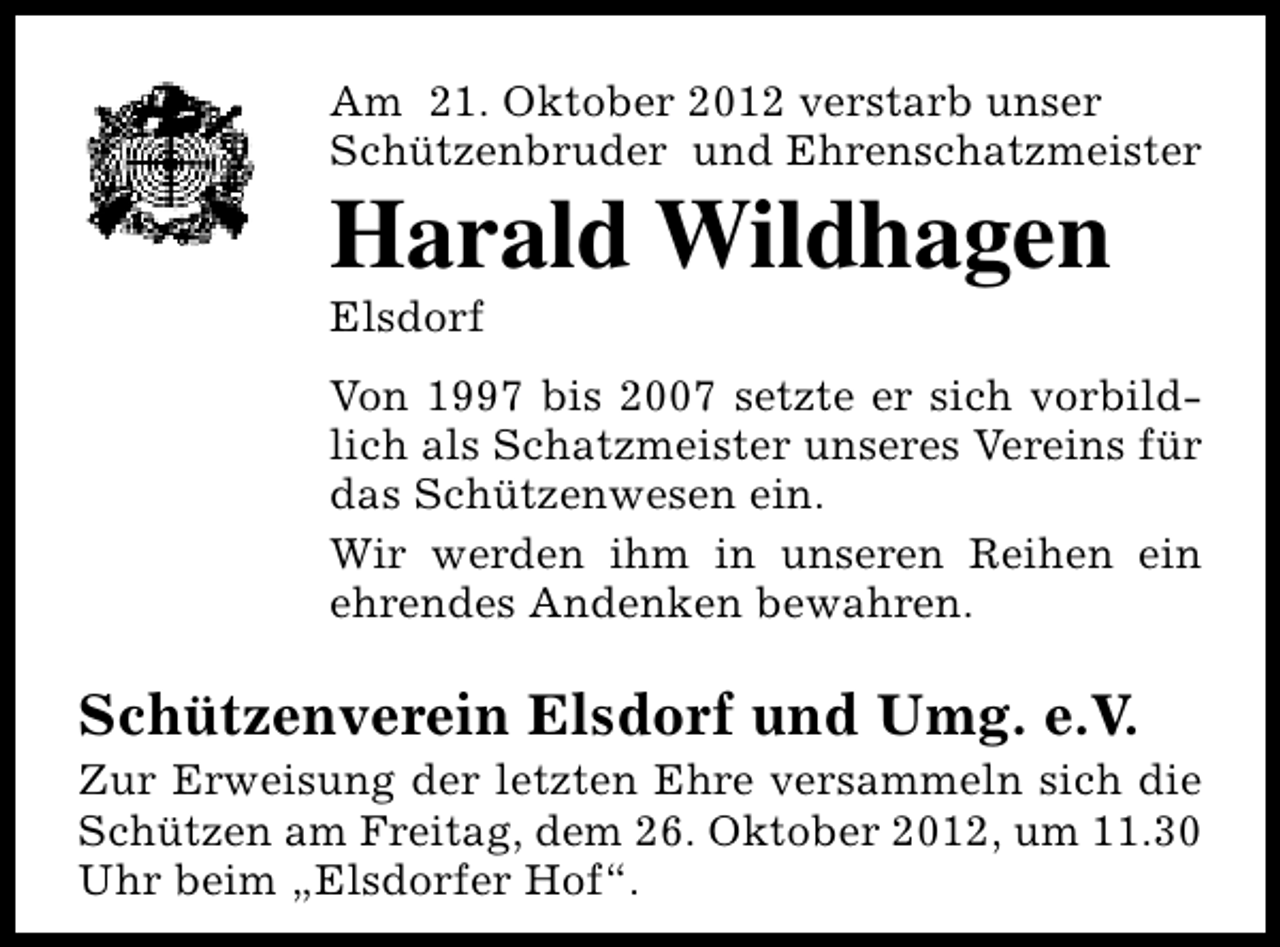<p>Am 21. Oktober 2012 verstarb unser<br />Schützenbruder und Ehrenschatzmeister</p><p>Harald Wildhagen<br />Elsdorf</p><p>Von 1997 bis 2007 setzte er sich vorbildlich als Schatzmeister unseres Vereins für<br />das Schützenwesen ein.<br />Wir werden ihm in unseren Reihen ein<br />ehrendes Andenken bewahren.</p><p>Schützenverein Elsdorf und Umg. e.V.</p><p>Zur Erweisung der letzten Ehre versammeln sich die<br />Schützen am Freitag, dem 26. Oktober 2012, um 11.30<br />Uhr beim „Elsdorfer Hof“.</p>