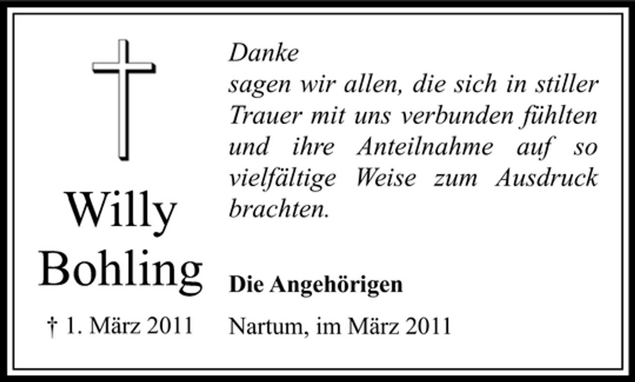 <p>Willy Bohling<br />† 1. März 2011</p><p>Danke sagen wir allen, die sich in stiller Trauer mit uns verbunden fühlten und ihre Anteilnahme auf so vielfältige Weise zum Ausdruck brachten.<br />Die Angehörigen Nartum, im März 2011</p>