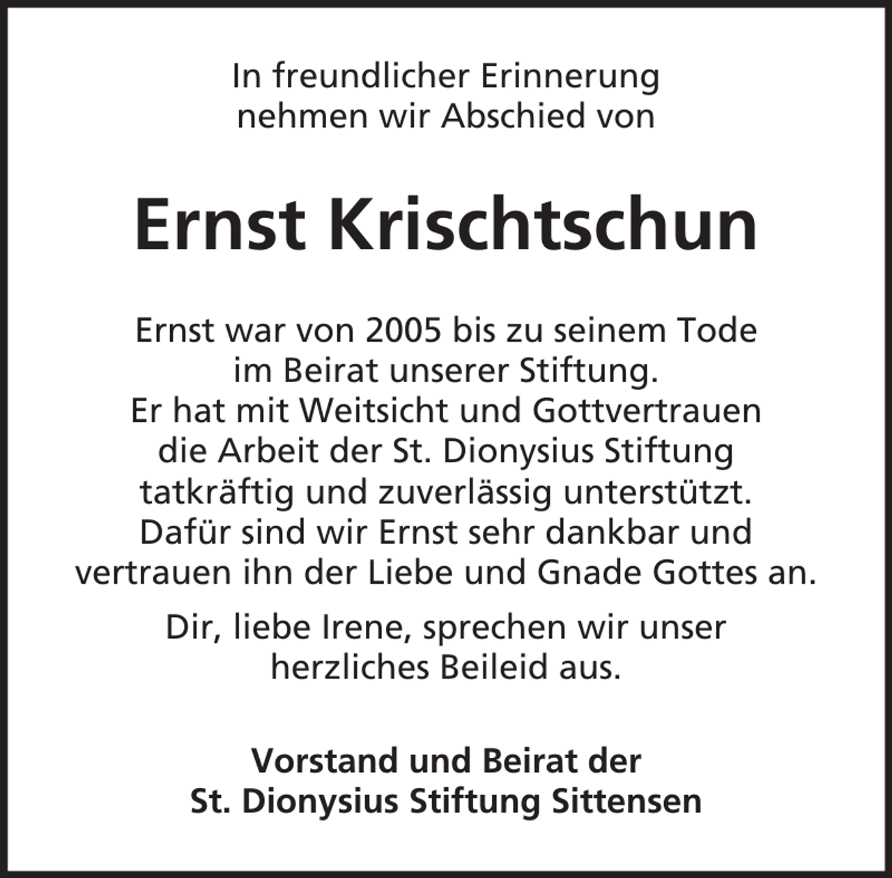<p>In freundlicher Erinnerung<br />nehmen wir Abschied von</p><p>Ernst Krischtschun<br />Ernst war von 2005 bis zu seinem Tode<br />im Beirat unserer Stiftung.<br />Er hat mit Weitsicht und Gottvertrauen<br />die Arbeit der St. Dionysius Stiftung<br />tatkräftig und zuverlässig unterstützt.<br />Dafür sind wir Ernst sehr dankbar und<br />vertrauen ihn der Liebe und Gnade Gottes an.<br />Dir, liebe Irene, sprechen wir unser<br />herzliches Beileid aus.<br />Vorstand und Beirat der<br />St. Dionysius Stiftung Sittensen</p>