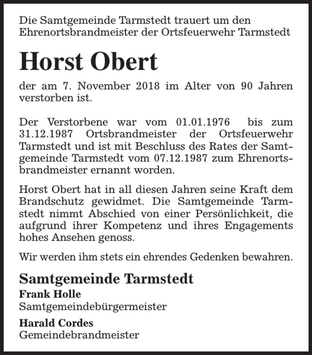 <p>Die Samtgemeinde Tarmstedt trauert um den<br />Ehrenortsbrandmeister der Ortsfeuerwehr Tarmstedt</p><p>Horst Obert</p><p>der am 7. November 2018 im Alter von 90 Jahren<br />verstorben ist.<br />Der Verstorbene war vom 01.01.1976<br />bis zum<br />31.12.1987 Ortsbrandmeister der Ortsfeuerwehr<br />Tarmstedt und ist mit Beschluss des Rates der Samtgemeinde Tarmstedt vom 07.12.1987 zum Ehrenortsbrandmeister ernannt worden.<br />Horst Obert hat in all diesen Jahren seine Kraft dem<br />Brandschutz gewidmet. Die Samtgemeinde Tarmstedt nimmt Abschied von einer Persönlichkeit, die<br />aufgrund ihrer Kompetenz und ihres Engagements<br />hohes Ansehen genoss.<br />Wir werden ihm stets ein ehrendes Gedenken bewahren.</p><p>Samtgemeinde Tarmstedt<br />Frank Holle<br />Samtgemeindebürgermeister<br />Harald Cordes<br />Gemeindebrandmeister</p>