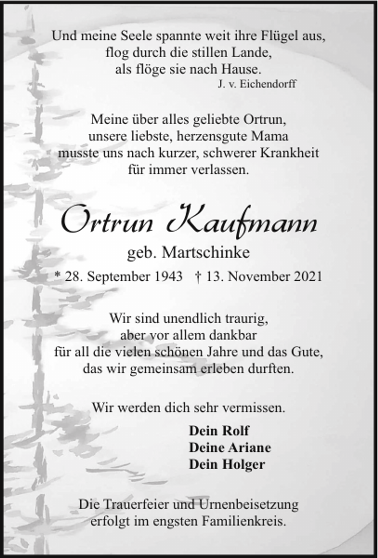 <p>Und meine Seele spannte weit ihre Flügel aus,<br />flog durch die stillen Lande,<br />als flöge sie nach Hause.<br />J. v. Eichendorff</p><p>Meine über alles geliebte Ortrun,<br />unsere liebste, herzensgute Mama<br />musste uns nach kurzer, schwerer Krankheit<br />für immer verlassen.</p><p>Ortrun Kaufmann<br />geb. Martschinke</p><p>* 28. September 1943 † 13. November 2021<br />Wir sind unendlich traurig,<br />aber vor allem dankbar<br />für all die vielen schönen Jahre und das Gute,<br />das wir gemeinsam erleben durften.<br />Wir werden dich sehr vermissen.<br />Dein Rolf<br />Deine Ariane<br />Dein Holger<br />Die Trauerfeier und Urnenbeisetzung<br />erfolgt im engsten Familienkreis.</p>