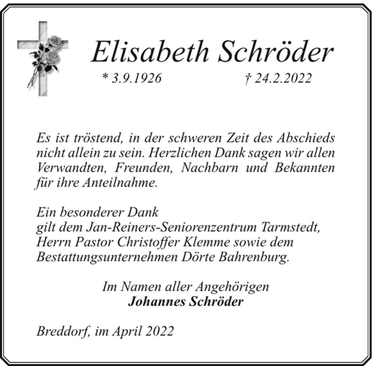 <p>Elisabeth Schröder<br />* 3.9.1926</p><p>† 24.2.2022</p><p>Es ist tröstend, in der schweren Zeit des Abschieds<br />nicht allein zu sein. Herzlichen Dank sagen wir allen<br />Verwandten, Freunden, Nachbarn und Bekannten<br />für ihre Anteilnahme.<br />Ein besonderer Dank<br />gilt dem Jan-Reiners-Seniorenzentrum Tarmstedt,<br />Herrn Pastor Christoffer Klemme sowie dem<br />Bestattungsunternehmen Dörte Bahrenburg.<br />Im Namen aller Angehörigen<br />Johannes Schröder<br />Breddorf, im April 2022</p>