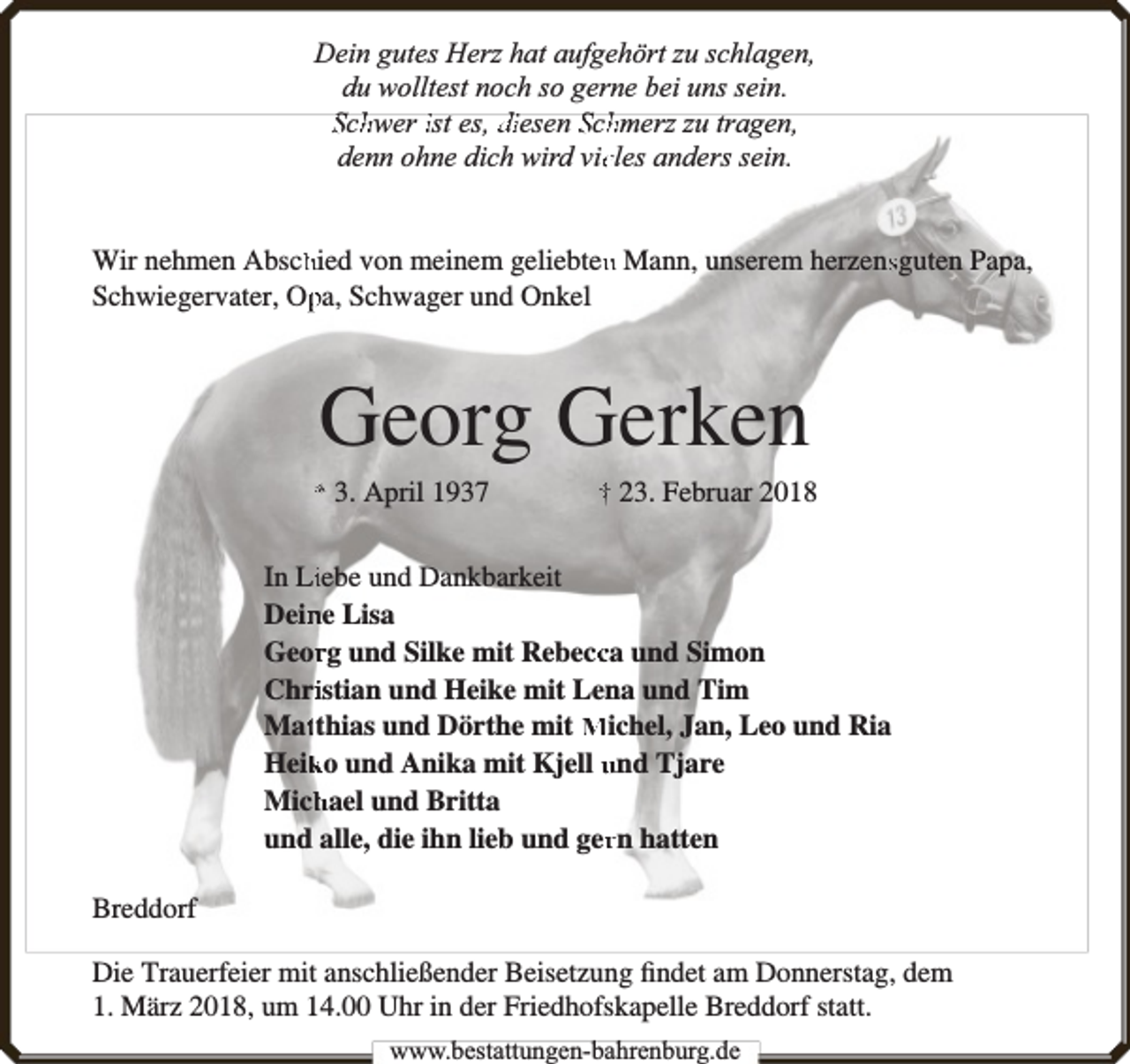 <p>Dein gutes Herz hat aufgehört zu schlagen,<br />du wolltest noch so gerne bei uns sein.<br />Schhwer ist es, diesen Schhmerz zu tragen,<br />denn ohne dich wird vieeles anders sein.</p><p>Wir nehmen Abschhied von meinem geliebtenn Mann, unserem herzenssguten Papa,<br />Schwiegervater, Oppa, Schwager und Onkel</p><p>Georg Gerken<br />* 3. April 1937</p><p>† 23. Februar 2018</p><p>In Liiebe und Dankbarkeit<br />Dein<br />ne Lisa<br />Georrg und Silke mit Rebeccca und Simon<br />Chriistian und Heike mit Lena und Tim<br />Mattthias und Dörthe mit Michel, Jan, Leo und Ria<br />Heik<br />ko und Anika mit Kjell und Tjare<br />Mich<br />hael und Britta<br />und alle, die ihn lieb und gerrn hatten<br />Breddorf<br />Die Trauerfeier mit anschließender Beisetzung ﬁndet am Donnerstag, dem<br />1. März 2018, um 14.00 Uhr in der Friedhofskapelle Breddorf statt.<br />www.bbestattungen-bbahhrenbburg.dde</p>