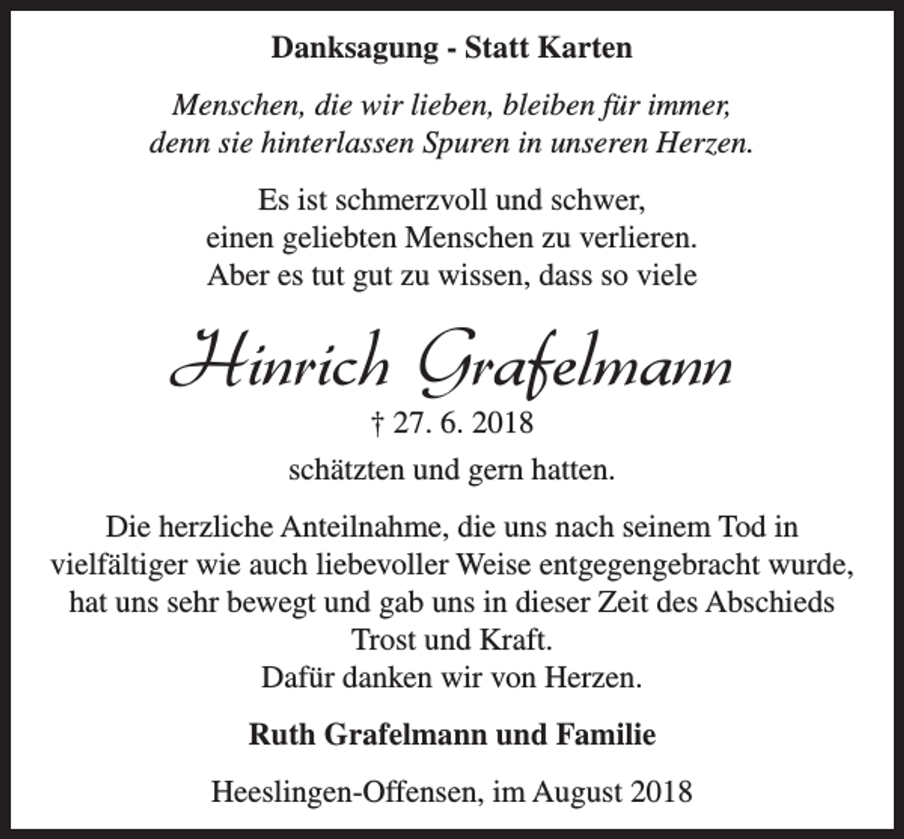 <p>Danksagung - Statt Karten<br />Menschen, die wir lieben, bleiben für immer,<br />denn sie hinterlassen Spuren in unseren Herzen.<br />Es ist schmerzvoll und schwer,<br />einen geliebten Menschen zu verlieren.<br />Aber es tut gut zu wissen, dass so viele</p><p>Hinrich Grafelmann<br />† 27. 6. 2018</p><p>schätzten und gern hatten.<br />Die herzliche Anteilnahme, die uns nach seinem Tod in<br />vielfältiger wie auch liebevoller Weise entgegengebracht wurde,<br />hat uns sehr bewegt und gab uns in dieser Zeit des Abschieds<br />Trost und Kraft.<br />Dafür danken wir von Herzen.<br />Ruth Grafelmann und Familie<br />Heeslingen-Offensen, im August 2018</p>