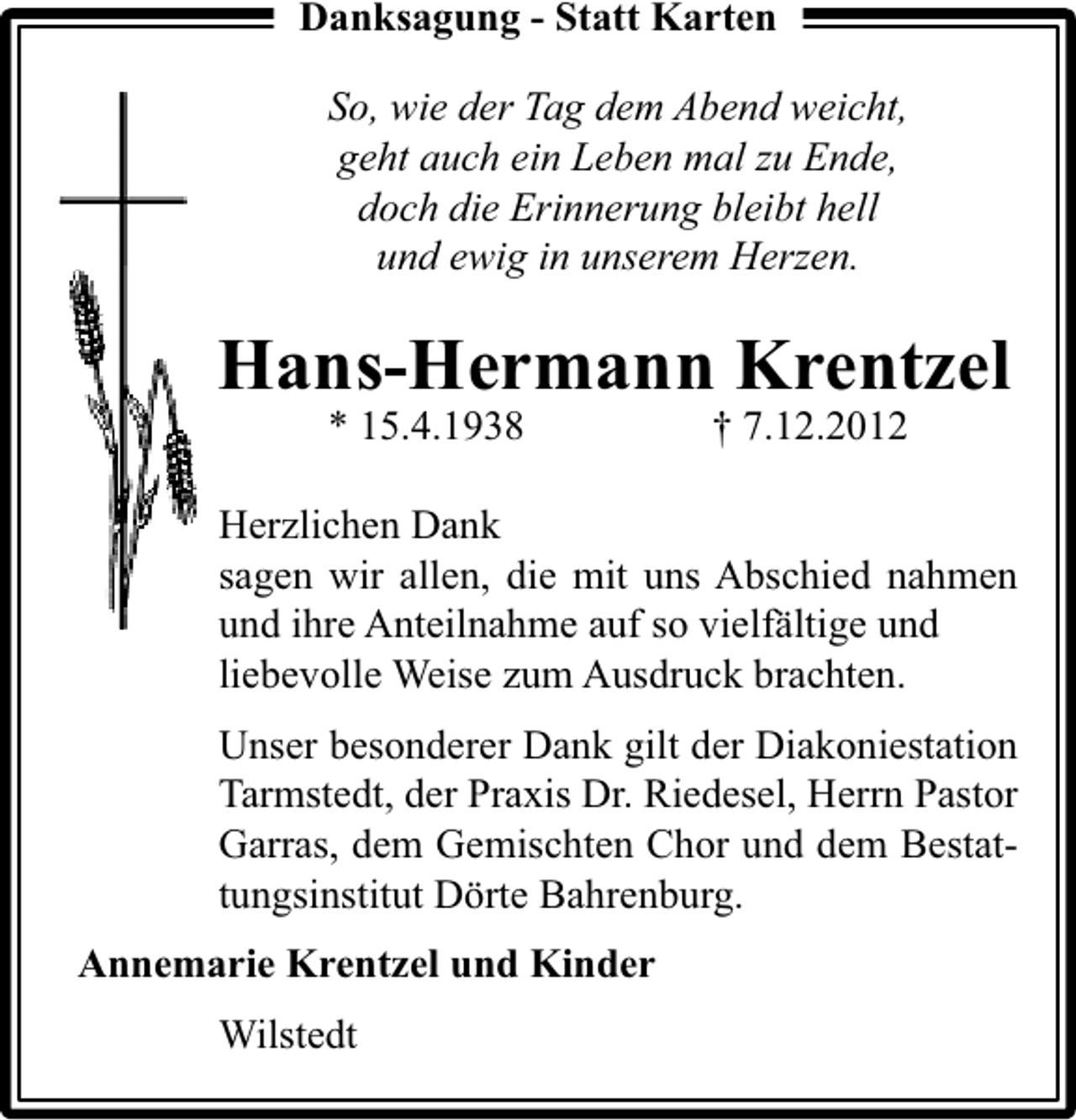<p>Danksagung - Statt Karten<br />So, wie der Tag dem Abend weicht,<br />geht auch ein Leben mal zu Ende,<br />doch die Erinnerung bleibt hell<br />und ewig in unserem Herzen.</p><p>Hans-Hermann Krentzel<br />* 15.4.1938</p><p>† 7.12.2012</p><p>Herzlichen Dank<br />sagen wir allen, die mit uns Abschied nahmen<br />und ihre Anteilnahme auf so vielfältige und<br />liebevolle Weise zum Ausdruck brachten.<br />Unser besonderer Dank gilt der Diakoniestation<br />Tarmstedt, der Praxis Dr. Riedesel, Herrn Pastor<br />Garras, dem Gemischten Chor und dem Bestattungsinstitut Dörte Bahrenburg.<br />Annemarie Krentzel und Kinder<br />Wilstedt</p>