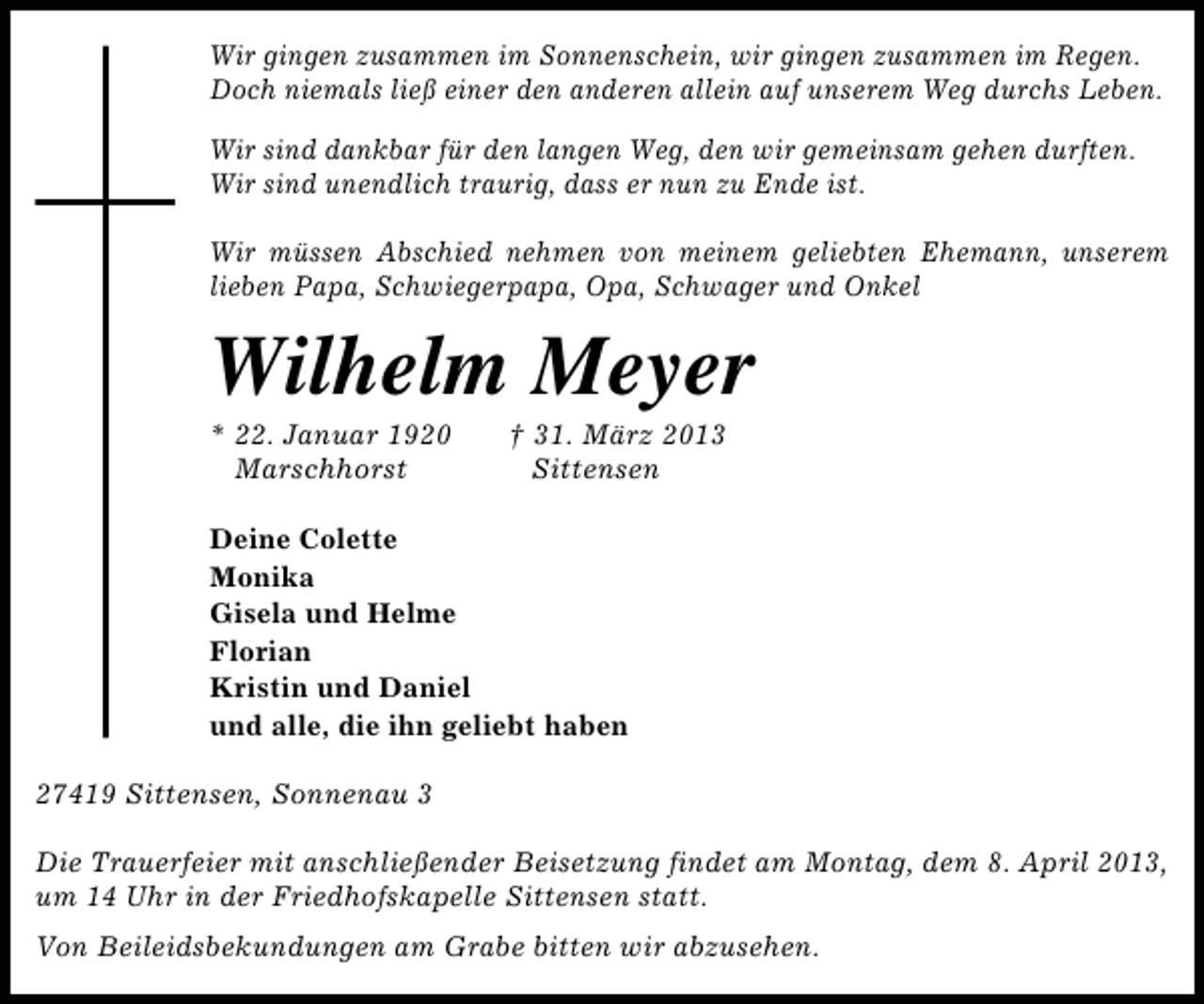 <p>Wir gingen zusammen im Sonnenschein, wir gingen zusammen im Regen.<br />Doch niemals ließ einer den anderen allein auf unserem Weg durchs Leben.<br />Wir sind dankbar für den langen Weg, den wir gemeinsam gehen durften.<br />Wir sind unendlich traurig, dass er nun zu Ende ist.<br />Wir müssen Abschied nehmen von meinem geliebten Ehemann, unserem<br />lieben Papa, Schwiegerpapa, Opa, Schwager und Onkel</p><p>Wilhelm Meyer<br />* 22. Januar 1920<br />Marschhorst</p><p>† 31. März 2013<br />Sittensen</p><p>Deine Colette<br />Monika<br />Gisela und Helme<br />Florian<br />Kristin und Daniel<br />und alle, die ihn geliebt haben<br />27419 Sittensen, Sonnenau 3<br />Die Trauerfeier mit anschließender Beisetzung findet am Montag, dem 8. April 2013,<br />um 14 Uhr in der Friedhofskapelle Sittensen statt.<br />Von Beileidsbekundungen am Grabe bitten wir abzusehen.</p>
