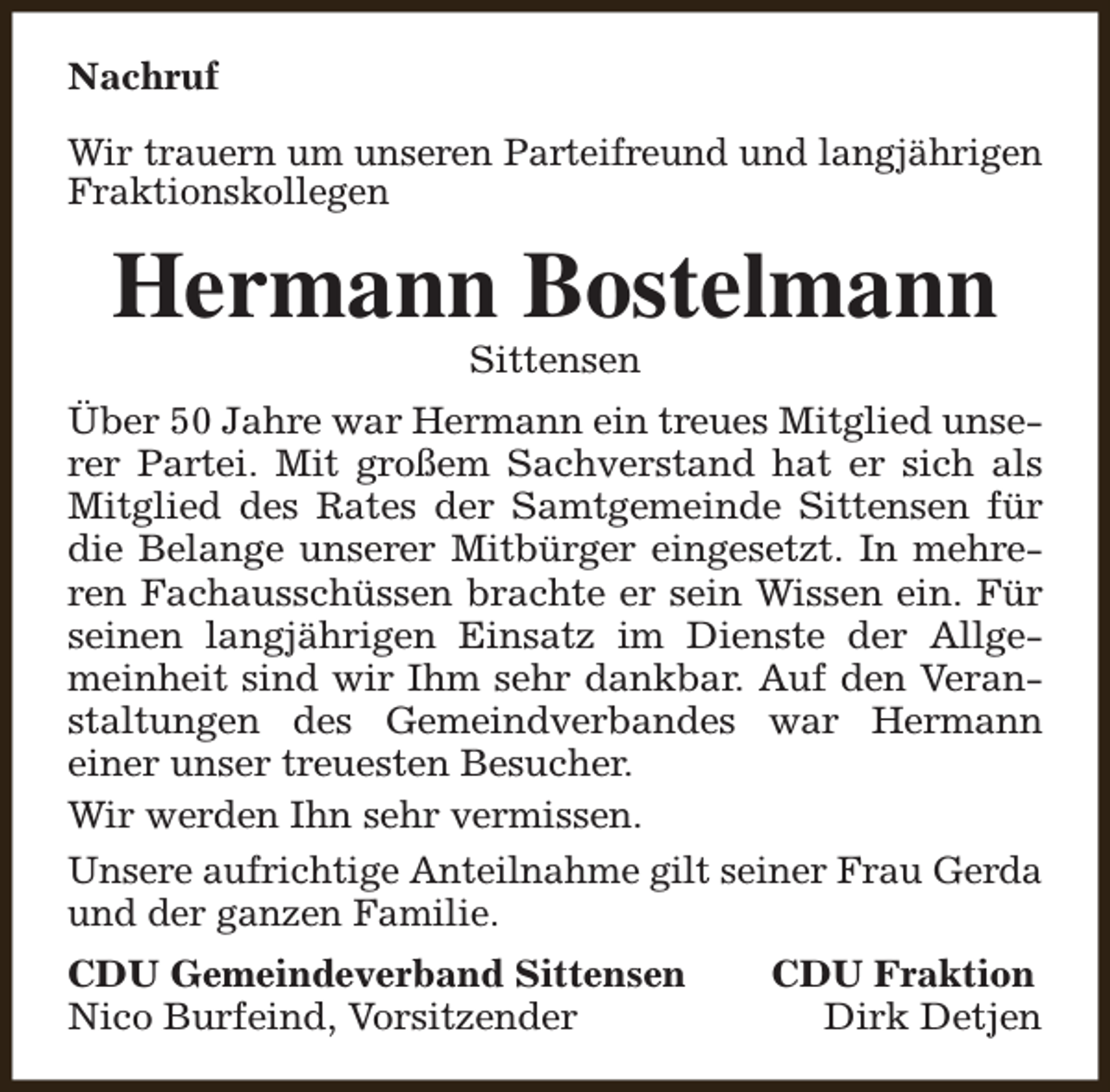 <p>Nachruf<br />Wir trauern um unseren Parteifreund und langjährigen<br />Fraktionskollegen</p><p>Hermann Bostelmann<br />Sittensen</p><p>Über 50 Jahre war Hermann ein treues Mitglied unserer Partei. Mit großem Sachverstand hat er sich als<br />Mitglied des Rates der Samtgemeinde Sittensen für<br />die Belange unserer Mitbürger eingesetzt. In mehreren Fachausschüssen brachte er sein Wissen ein. Für<br />seinen langjährigen Einsatz im Dienste der Allgemeinheit sind wir Ihm sehr dankbar. Auf den Veranstaltungen des Gemeindverbandes war Hermann<br />einer unser treuesten Besucher.<br />Wir werden Ihn sehr vermissen.<br />Unsere aufrichtige Anteilnahme gilt seiner Frau Gerda<br />und der ganzen Familie.<br />CDU Gemeindeverband Sittensen<br />Nico Burfeind, Vorsitzender</p><p>CDU Fraktion<br />Dirk Detjen</p>