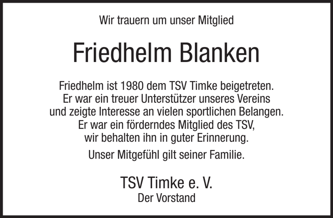 <p>Wir trauern um unser Mitglied</p><p>Friedhelm Blanken<br />Friedhelm ist 1980 dem TSV Timke beigetreten.<br />Er war ein treuer Unterstützer unseres Vereins<br />und zeigte Interesse an vielen sportlichen Belangen.<br />Er war ein förderndes Mitglied des TSV,<br />wir behalten ihn in guter Erinnerung.<br />Unser Mitgefühl gilt seiner Familie.</p><p>TSV Timke e. V.<br />Der Vorstand</p>