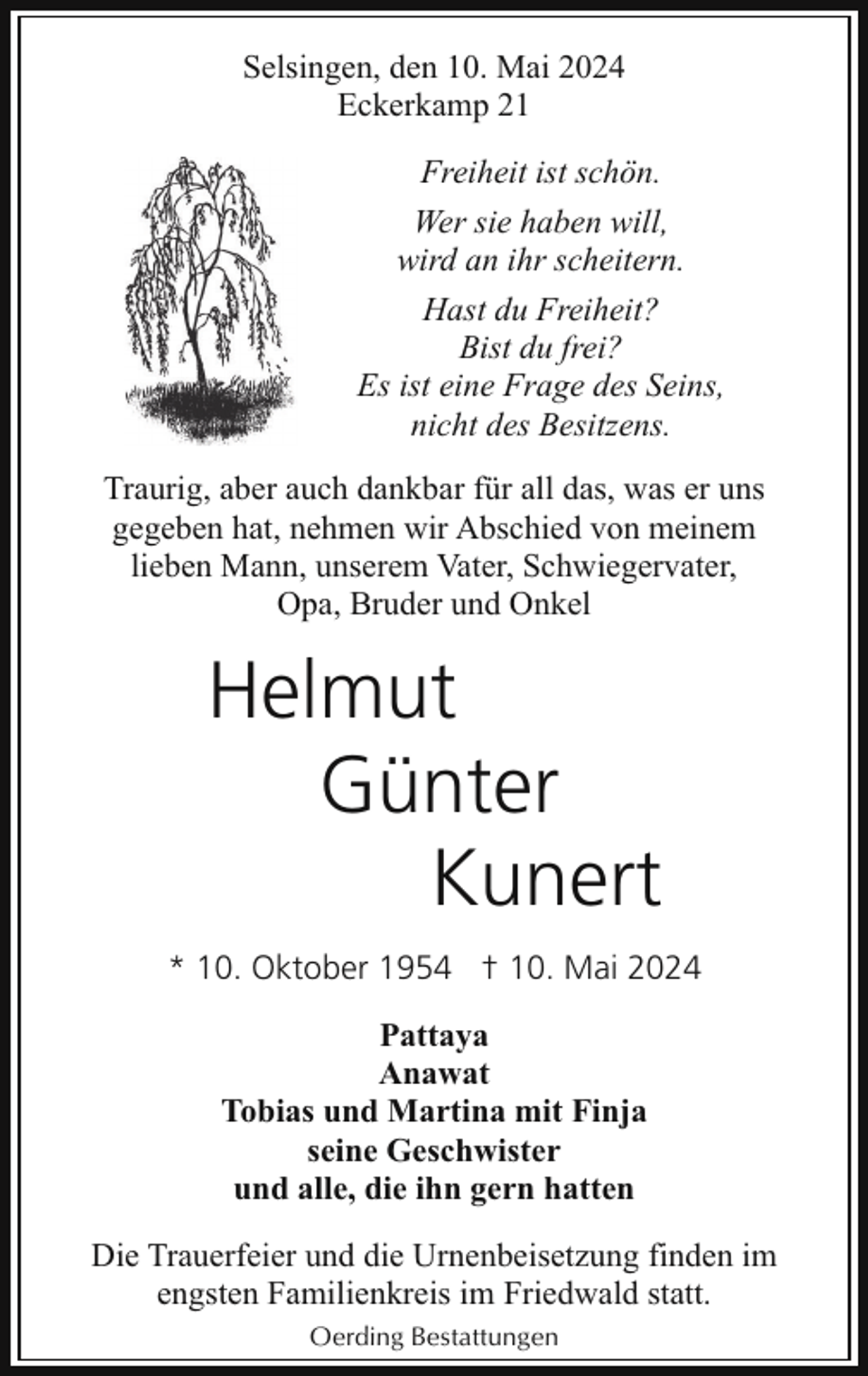 <p>Selsingen, den 10. Mai 2024<br />Eckerkamp 21<br />Freiheit ist schön.<br />Wer sie haben will,<br />wird an ihr scheitern.<br />Hast du Freiheit?<br />Bist du frei?<br />Es ist eine Frage des Seins,<br />nicht des Besitzens.<br />Traurig, aber auch dankbar für all das, was er uns<br />gegeben hat, nehmen wir Abschied von meinem<br />lieben Mann, unserem Vater, Schwiegervater,<br />Opa, Bruder und Onkel</p><p>Helmut<br />Günter<br />Kunert<br />* 10. Oktober 1954 † 10. Mai 2024<br />Pattaya<br />Anawat<br />Tobias und Martina mit Finja<br />seine Geschwister<br />und alle, die ihn gern hatten<br />Die Trauerfeier und die Urnenbeisetzung finden im<br />engsten Familienkreis im Friedwald statt.<br />Oerding Bestattungen</p>