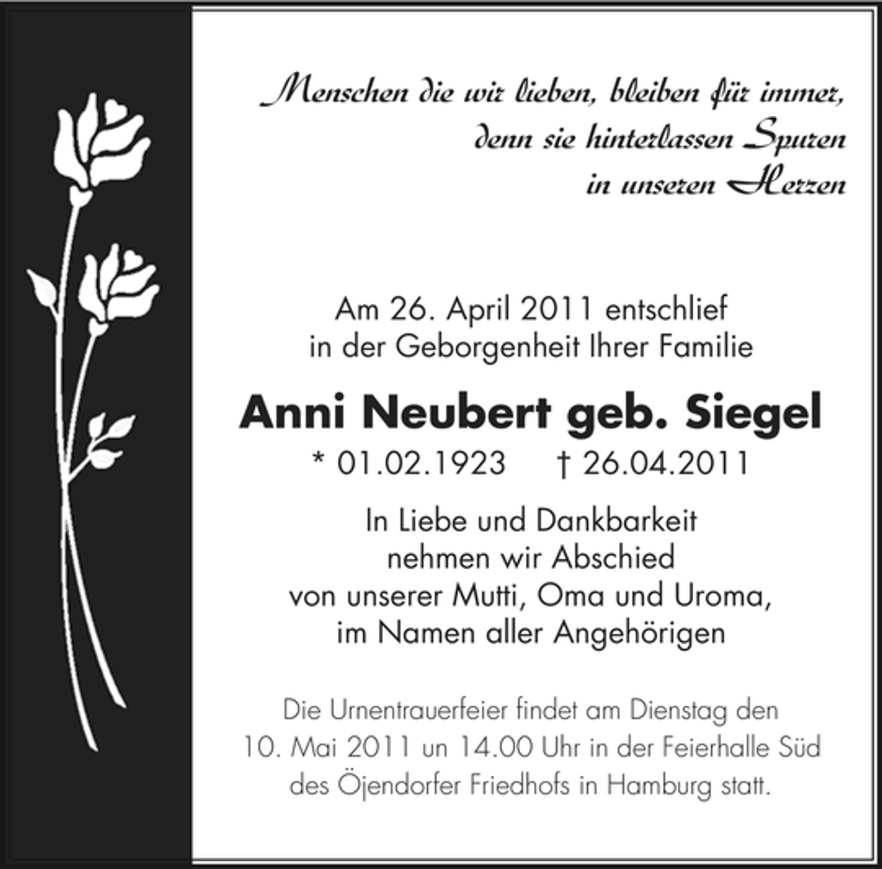 <p>Menschen die wir lieben, bleiben für immer, denn sie hinterlassen Spuren in unseren Herzen<br />Am 26. April 2011 entschlief in der Geborgenheit Ihrer Familie</p><p>Anni Neubert geb. Siegel<br />* 01.02.1923 † 26.04.2011 In Liebe und Dankbarkeit nehmen wir Abschied von unserer Mutti, Oma und Uroma, im Namen aller Angehörigen<br />Die Urnentrauerfeier findet am Dienstag den 10. Mai 2011 un 14.00 Uhr in der Feierhalle Süd des Öjendorfer Friedhofs in Hamburg statt.</p>