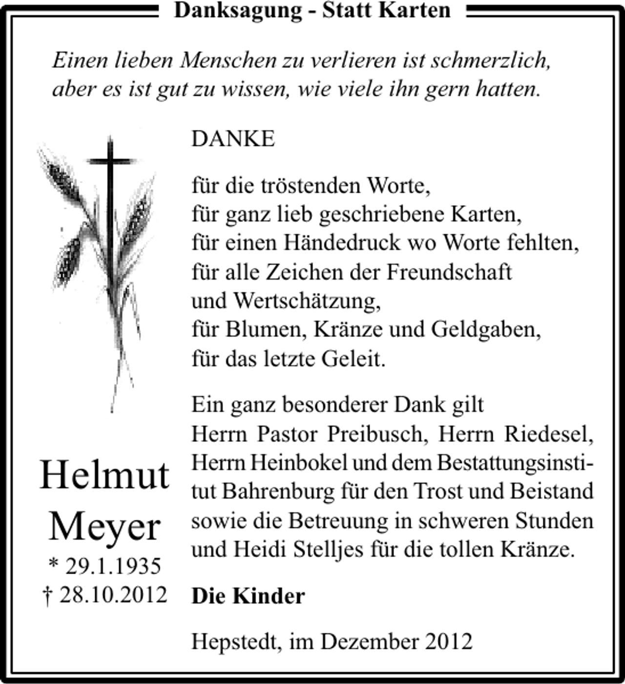 <p>Danksagung - Statt Karten<br />Einen lieben Menschen zu verlieren ist schmerzlich,<br />aber es ist gut zu wissen, wie viele ihn gern hatten.<br />DANKE<br />für die tröstenden Worte,<br />für ganz lieb geschriebene Karten,<br />für einen Händedruck wo Worte fehlten,<br />für alle Zeichen der Freundschaft<br />und Wertschätzung,<br />für Blumen, Kränze und Geldgaben,<br />für das letzte Geleit.</p><p>Helmut<br />Meyer</p><p>Ein ganz besonderer Dank gilt<br />Herrn Pastor Preibusch, Herrn Riedesel,<br />Herrn Heinbokel und dem Bestattungsinstitut Bahrenburg für den Trost und Beistand<br />sowie die Betreuung in schweren Stunden<br />und Heidi Stelljes für die tollen Kränze.</p><p>* 29.1.1935<br />† 28.10.2012 Die Kinder</p><p>Hepstedt, im Dezember 2012</p>
