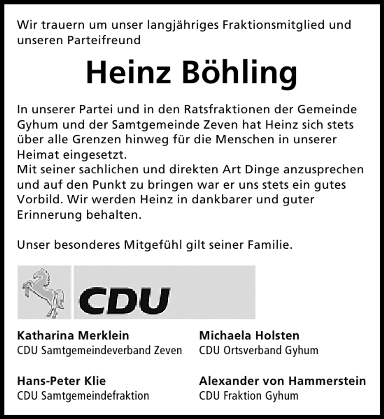 <p>Wir trauern um unser langjähriges Fraktionsmitglied und<br />unseren Parteifreund</p><p>Heinz Böhling<br />In unserer Partei und in den Ratsfraktionen der Gemeinde<br />Gyhum und der Samtgemeinde Zeven hat Heinz sich stets<br />über alle Grenzen hinweg für die Menschen in unserer<br />Heimat eingesetzt.<br />Mit seiner sachlichen und direkten Art Dinge anzusprechen<br />und auf den Punkt zu bringen war er uns stets ein gutes<br />Vorbild. Wir werden Heinz in dankbarer und guter<br />Erinnerung behalten.<br />Unser besonderes Mitgefühl gilt seiner Familie.</p><p>Katharina Merklein<br />CDU Samtgemeindeverband Zeven</p><p>Michaela Holsten<br />CDU Ortsverband Gyhum</p><p>Hans-Peter Klie<br />CDU Samtgemeindefraktion</p><p>Alexander von Hammerstein<br />CDU Fraktion Gyhum</p>