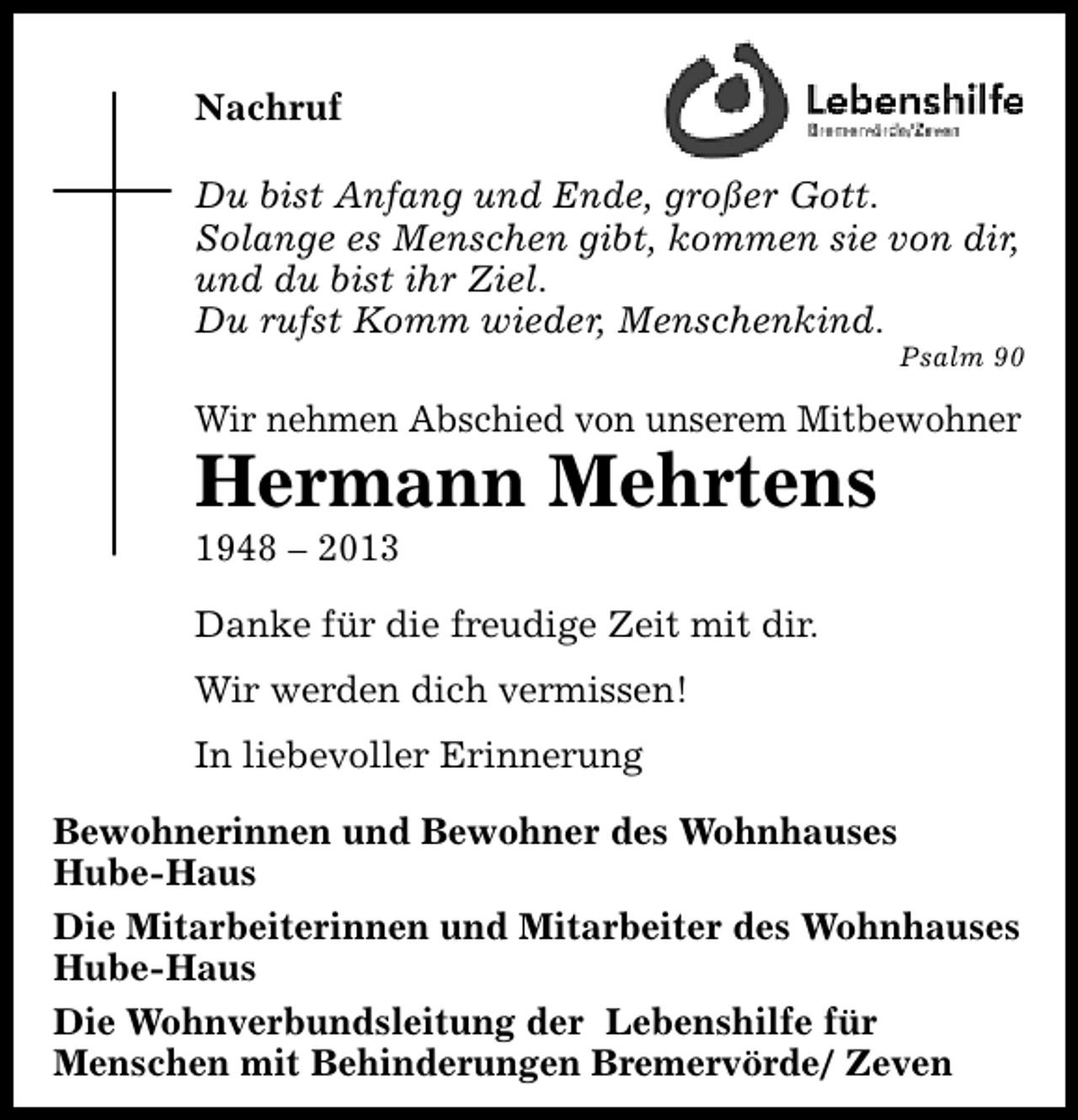 <p>Nachruf<br />Du bist Anfang und Ende, großer Gott.<br />Solange es Menschen gibt, kommen sie von dir,<br />und du bist ihr Ziel.<br />Du rufst Komm wieder, Menschenkind.</p><p>Psalm 90</p><p>Wir nehmen Abschied von unserem Mitbewohner</p><p>Hermann Mehrtens<br />1948 – 2013</p><p>Danke für die freudige Zeit mit dir.<br />Wir werden dich vermissen!<br />In liebevoller Erinnerung<br />Bewohnerinnen und Bewohner des Wohnhauses<br />Hube-Haus<br />Die Mitarbeiterinnen und Mitarbeiter des Wohnhauses<br />Hube-Haus<br />Die Wohnverbundsleitung der Lebenshilfe für<br />Menschen mit Behinderungen Bremervörde/ Zeven</p>