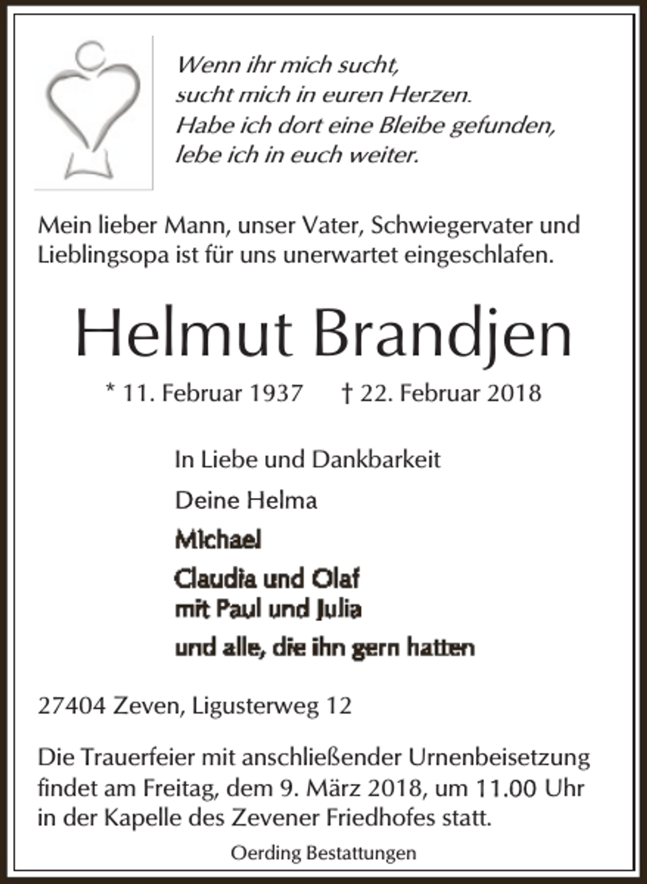 <p>Wenn ihr mich sucht,<br />sucht mich in euren Herzen.<br />Habe ich dort eine Bleibe gefunden,<br />lebe ich in euch weiter.<br />Mein lieber Mann, unser Vater, Schwiegervater und<br />Lieblingsopa ist für uns unerwartet eingeschlafen.</p><p>Helmut Brandjen<br />* 11. Februar 1937</p><p>† 22. Februar 2018</p><p>In Liebe und Dankbarkeit</p><p>27404 Zeven, Ligusterweg 12<br />Die Trauerfeier mit anschließender Urnenbeisetzung<br />findet am Freitag, dem 9. März 2018, um<br />Uhr<br />in der Kapelle des Zevener Friedhofes statt.<br />Oerding Bestattungen</p>