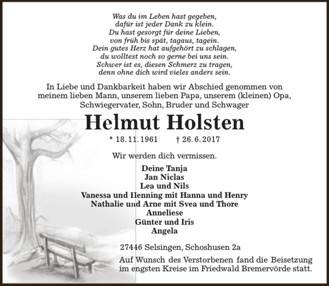 <p>Was du im Leben hast gegeben,<br />dafür ist jeder Dank zu klein.<br />Du hast gesorgt für deine Lieben,<br />von früh bis spät, tagaus, tagein.<br />Dein gutes Herz hat aufgehört zu schlagen,<br />du wolltest noch so gerne bei uns sein.<br />Schwer ist es, diesen Schmerz zu tragen,<br />denn ohne dich wird vieles anders sein.</p><p>In Liebe und Dankbarkeit haben wir Abschied genommen von<br />meinem lieben Mann, unserem lieben Papa, unserem (kleinen) Opa,<br />Schwiegervater, Sohn, Bruder und Schwager</p><p>Helmut Holsten<br />* 18. 1. 1961</p><p>† 26. 6. 2017</p><p>Wir we<br />erden dich vermissen.<br />Deine Tanja<br />Jan Niclas<br />Lea und Nils<br />Vanessa und Henning mit Hanna und Henry<br />Nathalie un<br />nd Arne mit Svea und Thore<br />Anneliese<br />Günter und Iris<br />Angela<br />2746 Selsingen, Schoshusen 2a<br />Auf Wunsch des Verstorbenen fand die Beisetzung<br />im engsten Kreise im Fr<br />Friedwald Bremervörde statt.</p>