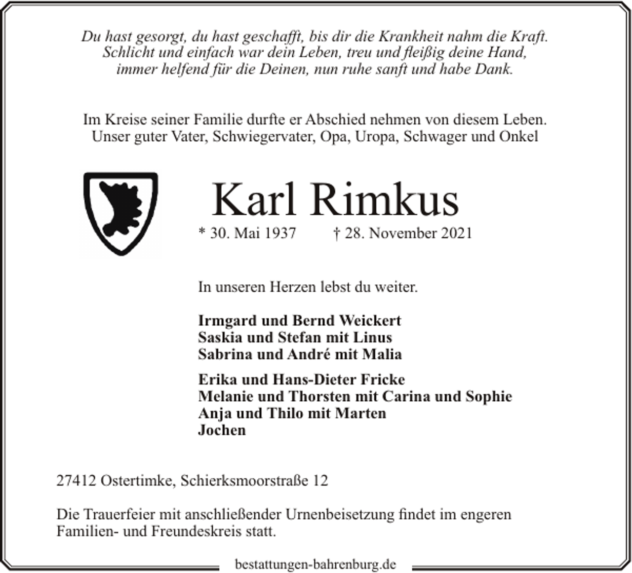 <p>Du hast gesorgt, du hast geschafft, bis dir die Krankheit nahm die Kraft.<br />Schlicht und einfach war dein Leben, treu und fleißig deine Hand,<br />immer helfend für die Deinen, nun ruhe sanft und habe Dank.<br />Im Kreise seiner Familie durfte er Abschied nehmen von diesem Leben.<br />Unser guter Vater, Schwiegervater, Opa, Uropa, Schwager und Onkel</p><p>Karl Rimkus</p><p>* 30. Mai 1937</p><p>† 28. November 2021</p><p>In unseren Herzen lebst du weiter.<br />Irmgard und Bernd Weickert<br />Saskia und Stefan mit Linus<br />Sabrina und André mit Malia<br />Erika und Hans-Dieter Fricke<br />Melanie und Thorsten mit Carina und Sophie<br />Anja und Thilo mit Marten<br />Jochen<br />27412 Ostertimke, Schierksmoorstraße 12<br />Die Trauerfeier mit anschließender Urnenbeisetzung findet im engeren<br />Familien- und Freundeskreis statt.<br />bestattungen-bahrenburg.de</p>