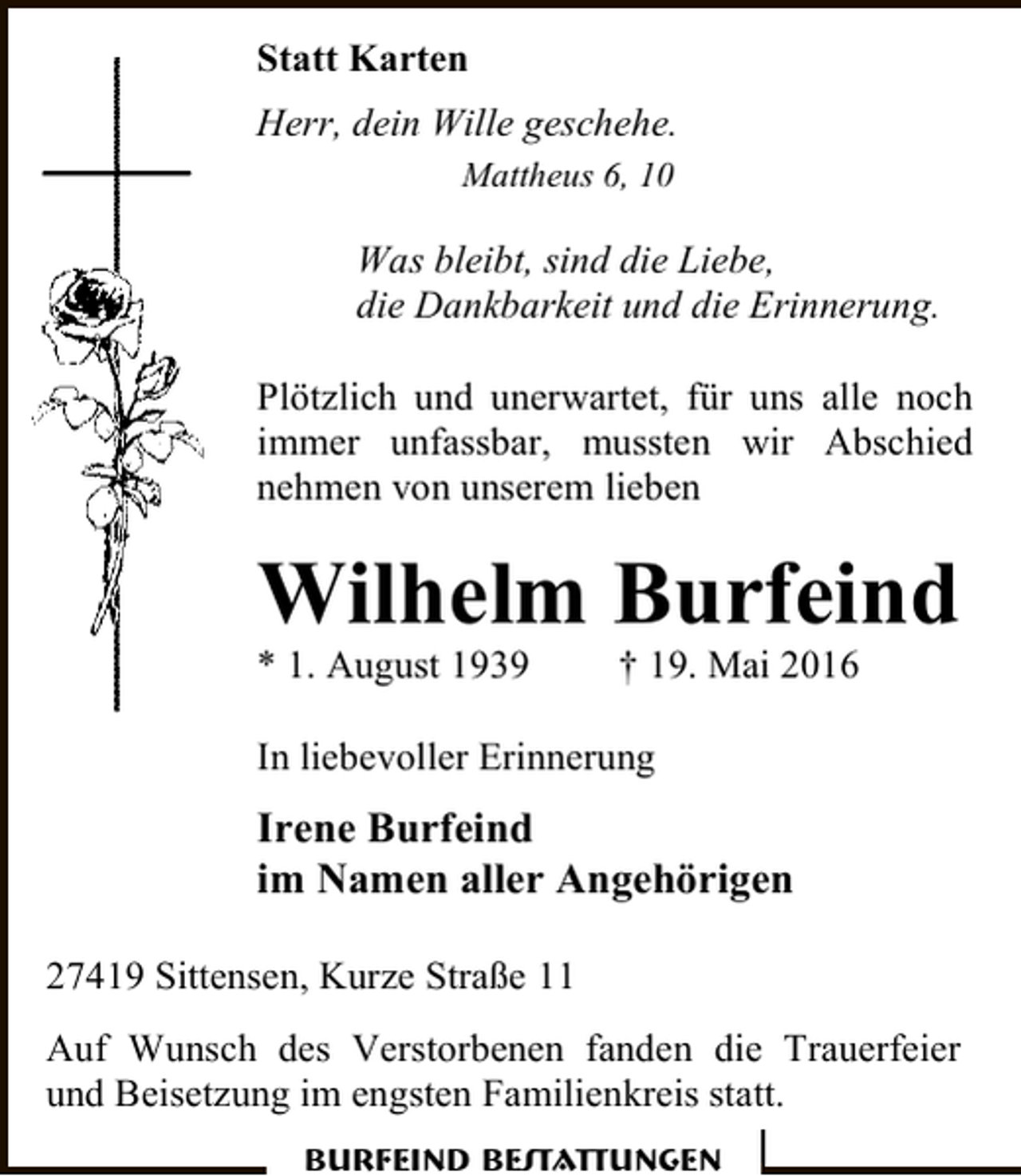 <p>Statt Karten<br />Herr, dein Wille geschehe.<br />Mattheus 6, 10</p><p>Was bleibt, sind die Liebe,<br />die Dankbarkeit und die Erinnerung.<br />Plötzlich und unerwartet, für uns alle noch<br />immer unfassbar, mussten wir Abschied<br />nehmen von unserem lieben</p><p>Wilhelm Burfeind<br />* 1. August 1939</p><p>† 19. Mai 2016</p><p>In liebevoller Erinnerung</p><p>Irene Burfeind<br />im Namen aller Angehörigen<br />27419 Sittensen, Kurze Straße 11<br />Auf Wunsch des Verstorbenen fanden die Trauerfeier<br />und Beisetzung im engsten Familienkreis statt.<br />Burfeind Bestattungen</p>