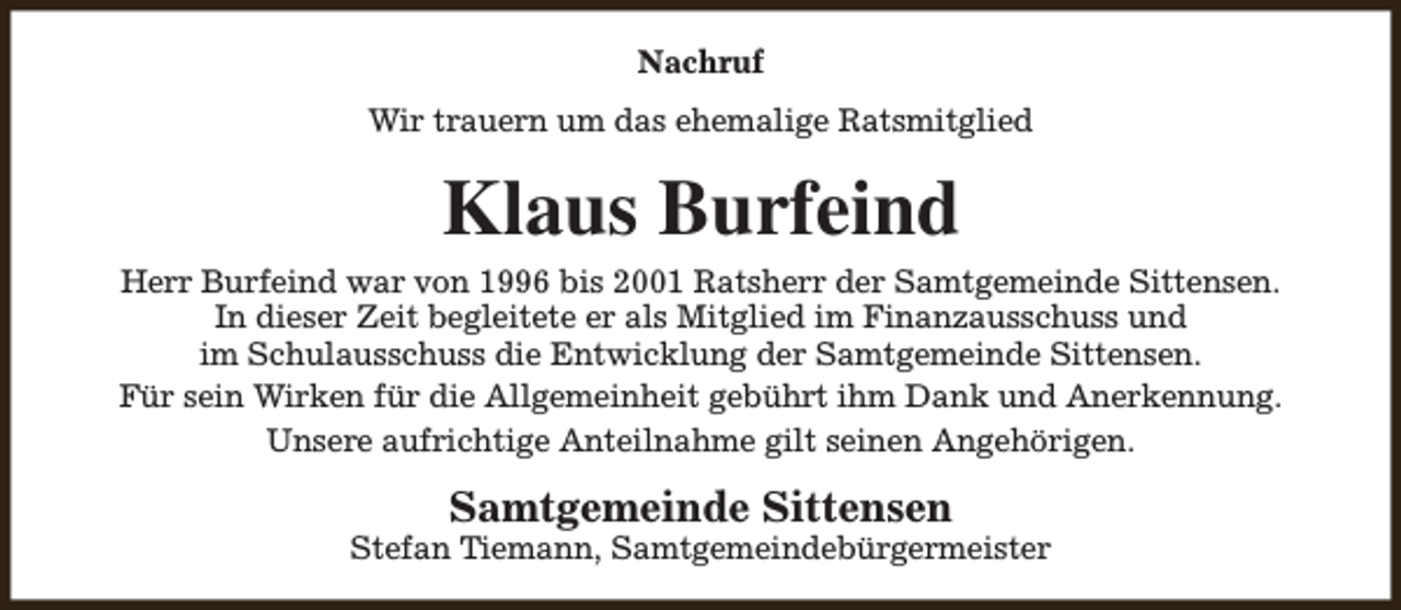 <p>Nachruf<br />Wir trauern um das ehemalige Ratsmitglied</p><p>Klaus Burfeind<br />Herr Burfeind war von 1996 bis 2001 Ratsherr der Samtgemeinde Sittensen.<br />In dieser Zeit begleitete er als Mitglied im Finanzausschuss und<br />im Schulausschuss die Entwicklung der Samtgemeinde Sittensen.<br />Für sein Wirken für die Allgemeinheit gebührt ihm Dank und Anerkennung.<br />Unsere aufrichtige Anteilnahme gilt seinen Angehörigen.</p><p>Samtgemeinde Sittensen</p><p>Stefan Tiemann, Samtgemeindebürgermeister</p>