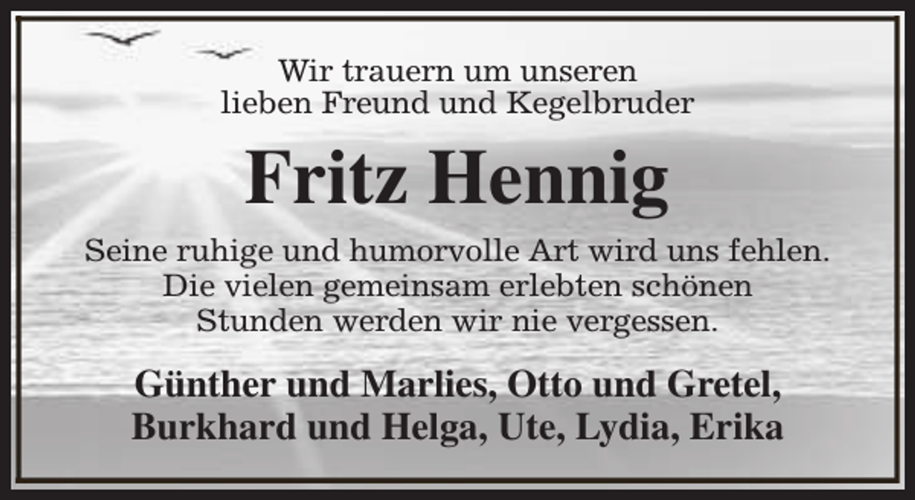 <p>Wir trauern um unseren<br />lieben Freund und Kegelbruder</p><p>Fritz Hennig<br />Seine ruhige und humorvolle Art wird uns fehlen.<br />Die vielen gemeinsam erlebten schönen<br />Stunden werden wir nie vergessen.</p><p>Günther und Marlies, Otto und Gretel,<br />Burkhard und Helga, Ute, Lydia, Erika</p>