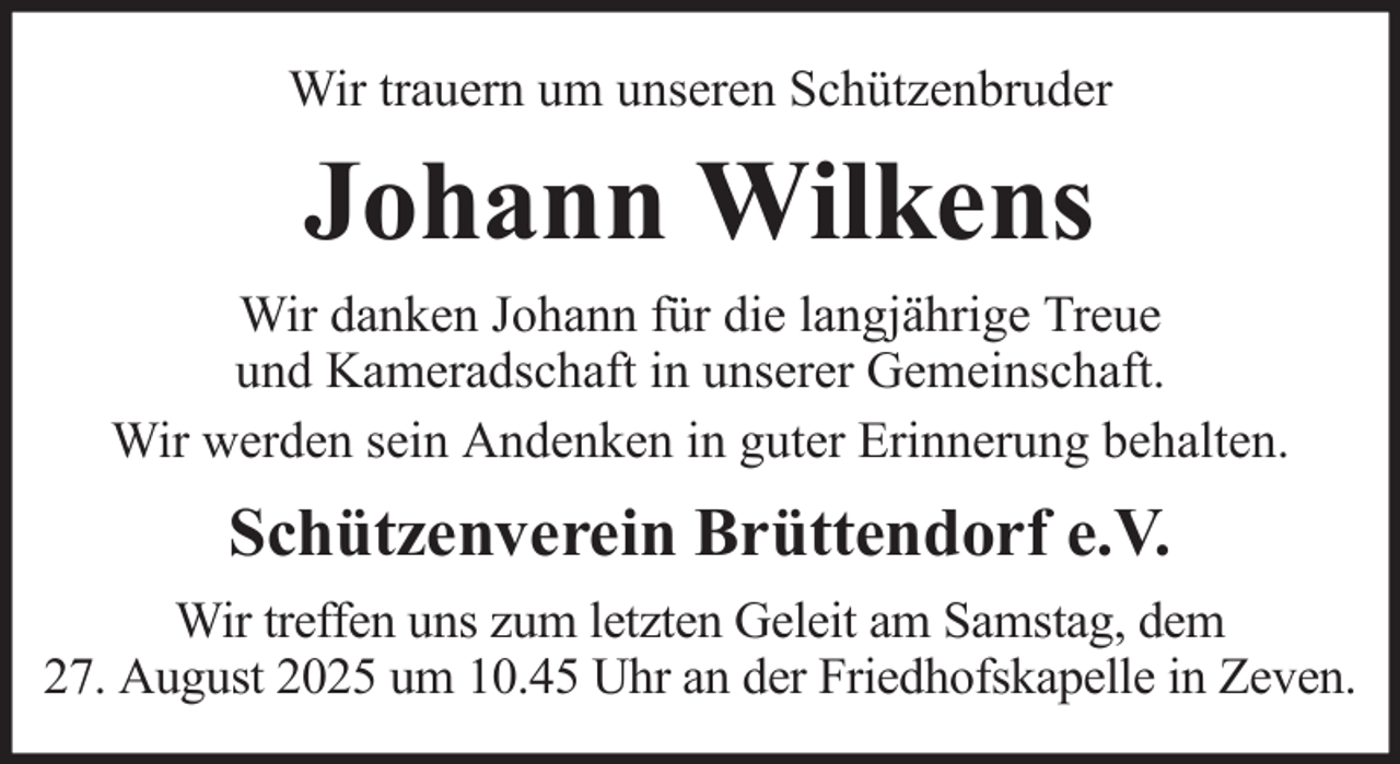 <p>Wir trauern um unseren Schützenbruder</p><p>Johann Wilkens<br />Wir danken Johann für die langjährige Treue<br />und Kameradschaft in unserer Gemeinschaft.<br />Wir werden sein Andenken in guter Erinnerung behalten.</p><p>Schützenverein Brüttendorf e.V.<br />Wir treffen uns zum letzten Geleit am Samstag, dem<br />27. August 2025 um 10.45 Uhr an der Friedhofskapelle in Zeven.</p>