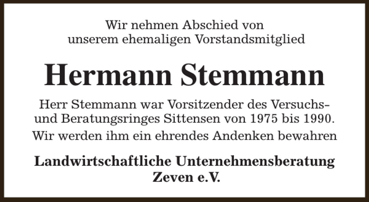 <p>Wir nehmen Abschied von<br />unserem ehemaligen Vorstandsmitglied</p><p>Hermann Stemmann<br />Herr Stemmann war Vorsitzender des Versuchsund Beratungsringes Sittensen von 1975 bis 1990.<br />Wir werden ihm ein ehrendes Andenken bewahren</p><p>Landwirtschaftliche Unternehmensberatung<br />Zeven e.V.</p>