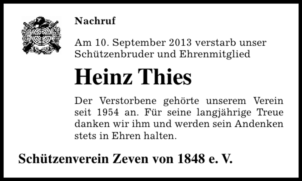 <p>Nachruf<br />Am 10. September 2013 verstarb unser<br />Schützenbruder und Ehrenmitglied</p><p>Heinz Thies<br />Der Verstorbene gehörte unserem Verein<br />seit 1954 an. Für seine langjährige Treue<br />danken wir ihm und werden sein Andenken<br />stets in Ehren halten.</p><p>Schützenverein Zeven von 1848 e. V.</p>