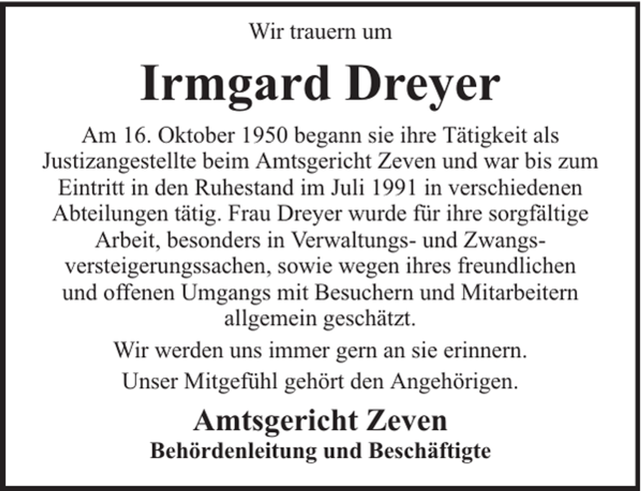 <p>Wir trauern um</p><p>Irmgard Dreyer<br />Am 16. Oktober 1950 begann sie ihre Tätigkeit als<br />Justizangestellte beim Amtsgericht Zeven und war bis zum<br />Eintritt in den Ruhestand im Juli 1991 in verschiedenen<br />Abteilungen tätig. Frau Dreyer wurde für ihre sorgfältige<br />Arbeit, besonders in Verwaltungs- und Zwangsversteigerungssachen, sowie wegen ihres freundlichen<br />und offenen Umgangs mit Besuchern und Mitarbeitern<br />allgemein geschätzt.<br />Wir werden uns immer gern an sie erinnern.<br />Unser Mitgefühl gehört den Angehörigen.</p><p>Amtsgericht Zeven</p><p>Behördenleitung und Beschäftigte</p>