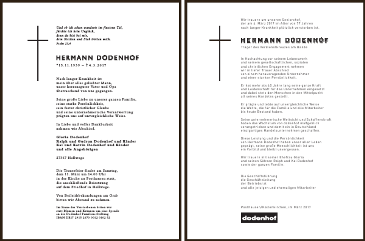 <p>Und ob ich schon wanderte im finstern Tal,<br />fürchte ich kein Unglück,<br />denn du bist bei mir,<br />dein Stecken und Stab trösten mich.<br />Psalm 23,4</p><p>HERMANN DODENHOF<br />*15 .11.19 3 9 – † 4 . 3 . 2 017<br />Nach la nger K ra n k heit ist<br />mei n über a l les gel iebter Ma n n,<br />u n s e r h e r z e n s g u t e r Va t e r u n d O p a<br />ü b e r r a s c h e n d vo n u n s g e g a n g e n .<br />Seine g roße Liebe zu unserer g a n zen Fa m i l ie,<br />s e i n e s t a r ke Pe r s ö n l i c h ke i t ,<br />sei n fester ch r ist l icher Glaube<br />u n d s e i n e u n t e r n e h m e r i s c h e Ve r a n t wo r t u n g<br />p r ä g t e n u n s a u f u n ve r g l e i c h l i c h e We i s e .</p><p>W ir tr auer n um unseren Seniorchef,<br />der am 4. Mär z 2 017 im Alter von Jahren<br />nach l anger K r ankheit plötzlich ver stor ben ist.</p><p>HERMANN DODENHOF<br />Tr äger de s Ver diens tk r euze s am B ande<br />In Hochachtung vor seinem Lebens wer k<br />und seinem gesell schaf tlichen, sozialen<br />und chr istlichen Engagement nehmen<br />w ir in tiefer Tr auer A bschied<br />von einem her ausr agenden Unter nehmer<br />und einer star ken Per sönlichkeit.<br />Er hat mehr al s 4 0 Jahre l ang seine ganze K r af t<br />und Leidenschaf t für das Unter nehmen eingesetz t<br />und dabei stet s den Menschen in den Mit telpunk t<br />all seines Handelns gestellt.<br />Er pr ägte und lebte auf unvergleichliche Weise<br />die Wer te, die für die Familie und alle Mitar beiter<br />bis heute Bestand haben.</p><p>I n L i e b e u n d vo l l e r D a n k b a r ke i t<br />neh men w i r Absch ied.</p><p>Seine unter nehmer ische Weit sicht und Schaf fenskr af t<br />haben das Wachstum von dodenhof maßgeblich<br />vor angetr ieben und damit ein in Deut schl and<br />einzigar tiges Handel sunter nehmen geschaf fen.</p><p>Glor ia Dodenhof<br />R a lph und Gudrun Doden hof und K inder<br />K ai und K atr in Dodenhof und K inder<br />und alle A ngehör igen</p><p>Diese Leistung und die Per sönlichkeit<br />von Her mann Dodenhof haben unser aller Leben<br />gepr ägt, seine große Menschlichkeit ist uns<br />ein Vor bild und bleibt unvergessen.</p><p>2 73 67 H e l l we g e</p><p>W ir tr auer n mit seiner Ehefr au Glor ia<br />und seinen Söhnen Ralph und K ai Dodenhof<br />sow ie der ganzen Familie.</p><p>D i e Tr a u e r f e i e r f i n d e t a m S a m s t a g ,<br />d e m 11. M ä r z u m 14. U h r<br />i n d e r K i r c h e z u Po s t h a u s e n s t a t t ,<br />d ie a nsch l ießende Beisetzung<br />a u f d e m F r i e d h o f i n H e l l we g e .</p><p>Die Geschäf t sführ ung<br />die Geschäf t sleitung<br />der Betr iebsr at<br />und alle jetzigen und ehemaligen Mitar beiter</p><p>Vo n B e i l e i d s b e k u n d u n g e n a m G r a b<br />bit ten w ir Abst a nd zu neh men.<br />I m S i n n e d e s Ve r s t o r b e n e n b i t t e n w i r<br />statt Blumen und K ränzen um eine Spende<br />a n d ie Doden hof Fa m i l ien- St if t ung<br />I B A N D E17 2 915 2 6 71 2 010 2 52</p><p>Pos thaus en / K altenk irchen, im Mär z 2 017</p>