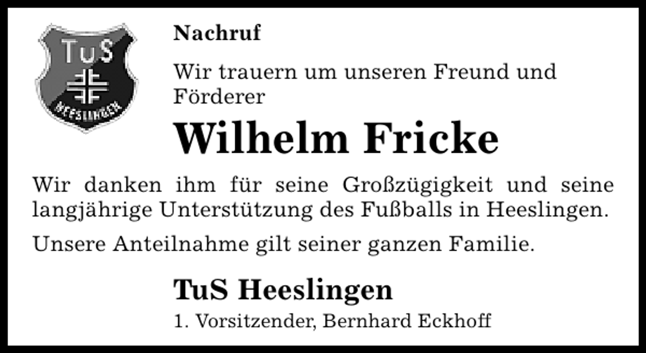 <p>Nachruf<br />Wir trauern um unseren Freund und<br />Förderer</p><p>Wilhelm Fricke</p><p>Wir danken ihm für seine Großzügigkeit und seine<br />langjährige Unterstützung des Fußballs in Heeslingen.<br />Unsere Anteilnahme gilt seiner ganzen Familie.</p><p>TuS Heeslingen</p><p>1. Vorsitzender, Bernhard Eckhoff</p>