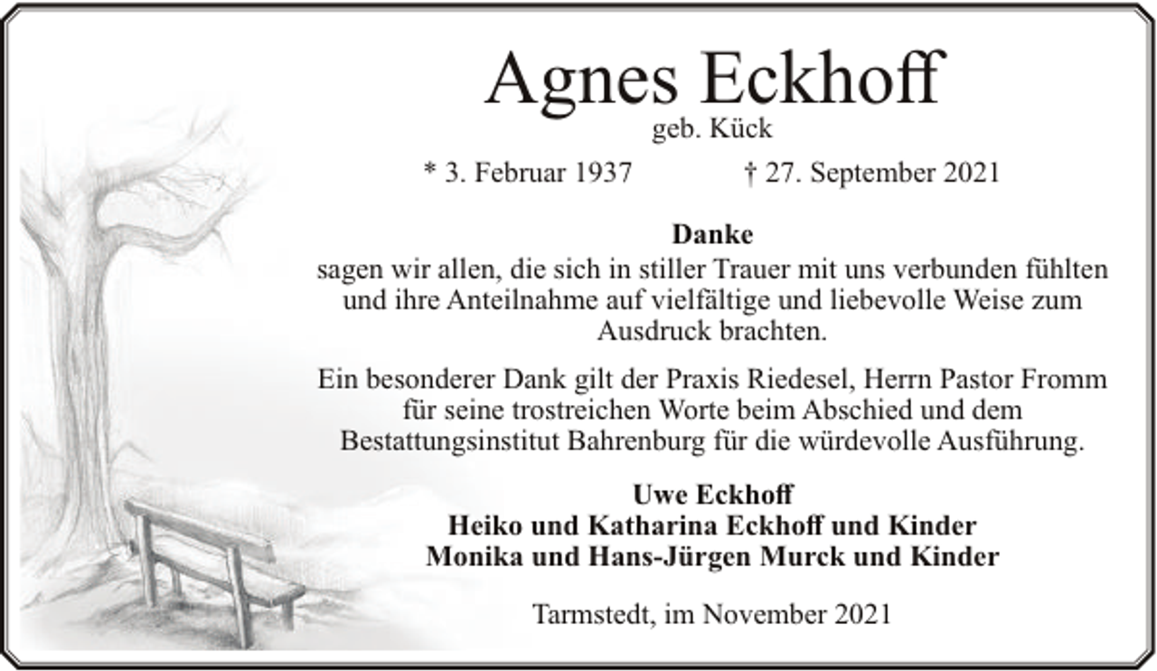 <p>Agnes Eckhoff<br />geb. Kück</p><p>* 3. Februar 1937</p><p>† 27. September 2021</p><p>Danke<br />sagen wir allen, die sich in stiller Trauer mit uns verbunden fühlten<br />und ihre Anteilnahme auf vielfältige und liebevolle Weise zum<br />Ausdruck brachten.<br />Ein besonderer Dank gilt der Praxis Riedesel, Herrn Pastor Fromm<br />für seine trostreichen Worte beim Abschied und dem<br />Bestattungsinstitut Bahrenburg für die würdevolle Ausführung.<br />Uwe Eckhoff<br />Heiko und Katharina Eckhoff und Kinder<br />Monika und Hans-Jürgen Murck und Kinder<br />Tarmstedt, im November 2021</p>