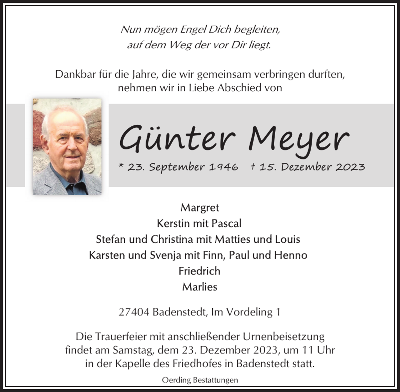 <p>Nun mögen Engel Dich begleiten,<br />auf dem Weg der vor Dir liegt.<br />Dankbar für die Jahre, die wir gemeinsam verbringen durften,<br />nehmen wir in Liebe Abschied von</p><p>Günter Meyer<br />* 23. September 1946</p><p>† 15. Dezember 2023</p><p>27404 Badenstedt, Im Vordeling 1<br />Die Trauerfeier mit anschließender Urnenbeisetzung<br />findet am Samstag, dem 23. Dezember 2023, um 11 Uhr<br />in der Kapelle des Friedhofes in Badenstedt statt.<br />Oerding Bestattungen</p>
