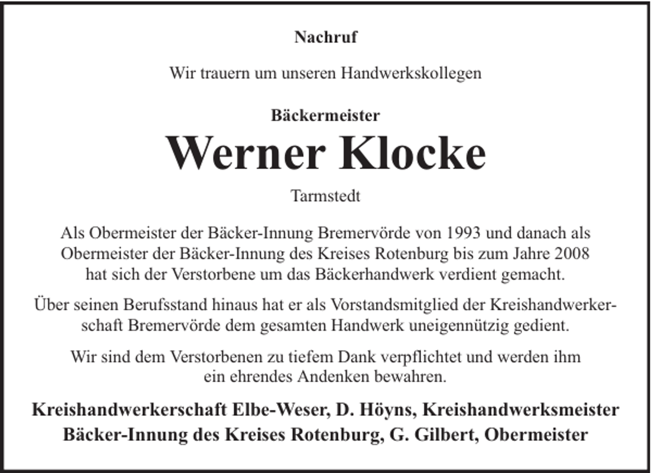 <p>Nachruf<br />Wir trauern um unseren Handwerkskollegen<br />Bäckermeister</p><p>Werner Klocke<br />Tarmstedt</p><p>Als Obermeister der Bäcker-Innung Bremervörde von 1993 und danach als<br />Obermeister der Bäcker-Innung des Kreises Rotenburg bis zum Jahre 2008<br />hat sich der Verstorbene um das Bäckerhandwerk verdient gemacht.<br />Über seinen Berufsstand hinaus hat er als Vorstandsmitglied der Kreishandwerkerschaft Bremervörde dem gesamten Handwerk uneigennützig gedient.<br />Wir sind dem Verstorbenen zu tiefem Dank verpflichtet und werden ihm<br />ein ehrendes Andenken bewahren.</p><p>Kreishandwerkerschaft Elbe-Weser, D. Höyns, Kreishandwerksmeister<br />Bäcker-Innung des Kreises Rotenburg, G. Gilbert, Obermeister</p>