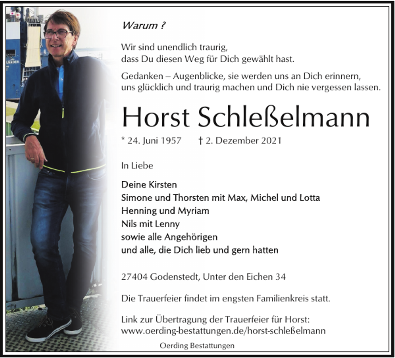 <p>Wir sind unendlich traurig,<br />dass Du diesen Weg für Dich gewählt hast.<br />Gedanken ‒ Augenblicke, sie werden uns an Dich erinnern,<br />uns glücklich und traurig machen und Dich nie vergessen lassen.</p><p>Horst Schleßelmann<br />* 24. Juni 1957</p><p>† 2. Dezember 2021</p><p>In Liebe</p><p>27404 Godenstedt, Unter den Eichen 34<br />Die Trauerfeier findet im engsten Familienkreis statt.<br />Link zur Übertragung der Trauerfeier für Horst:<br />www.oerding-bestattungen.de/horst-schleßelmann<br />Oerding Bestattungen</p>