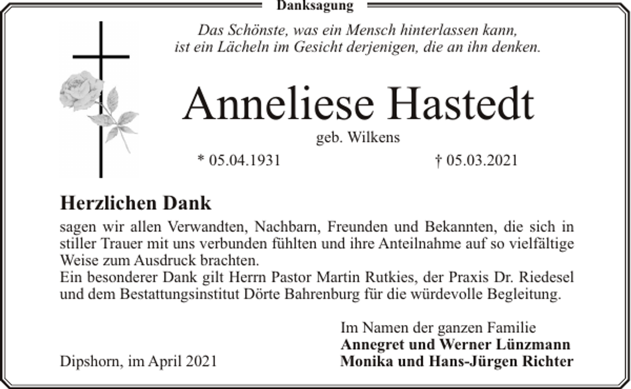 <p>Danksagung</p><p>Das Schönste, was ein Mensch hinterlassen kann,<br />ist ein Lächeln im Gesicht derjenigen, die an ihn denken.</p><p>Anneliese Hastedt<br />geb. Wilkens</p><p>* 05.04.1931</p><p>† 05.03.2021</p><p>Herzlichen Dank</p><p>sagen wir allen Verwandten, Nachbarn, Freunden und Bekannten, die sich in<br />stiller Trauer mit uns verbunden fühlten und ihre Anteilnahme auf so vielfältige<br />Weise zum Ausdruck brachten.<br />Ein besonderer Dank gilt Herrn Pastor Martin Rutkies, der Praxis Dr. Riedesel<br />und dem Bestattungsinstitut Dörte Bahrenburg für die würdevolle Begleitung.</p><p>Dipshorn, im April 2021</p><p>Im Namen der ganzen Familie<br />Annegret und Werner Lünzmann<br />Monika und Hans-Jürgen Richter</p>