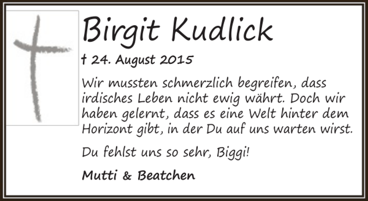 <p>Birgit Kudlick<br />† 24. August 2015</p><p>Wir mussten schmerzlich begreifen, dass<br />irdisches Leben nicht ewig währt. Doch wir<br />haben gelernt, dass es eine Welt hinter dem<br />Horizont gibt, in der Du auf uns warten wirst.<br />Du fehlst uns so sehr, Biggi!<br />Mutti &amp; Beatchen</p>