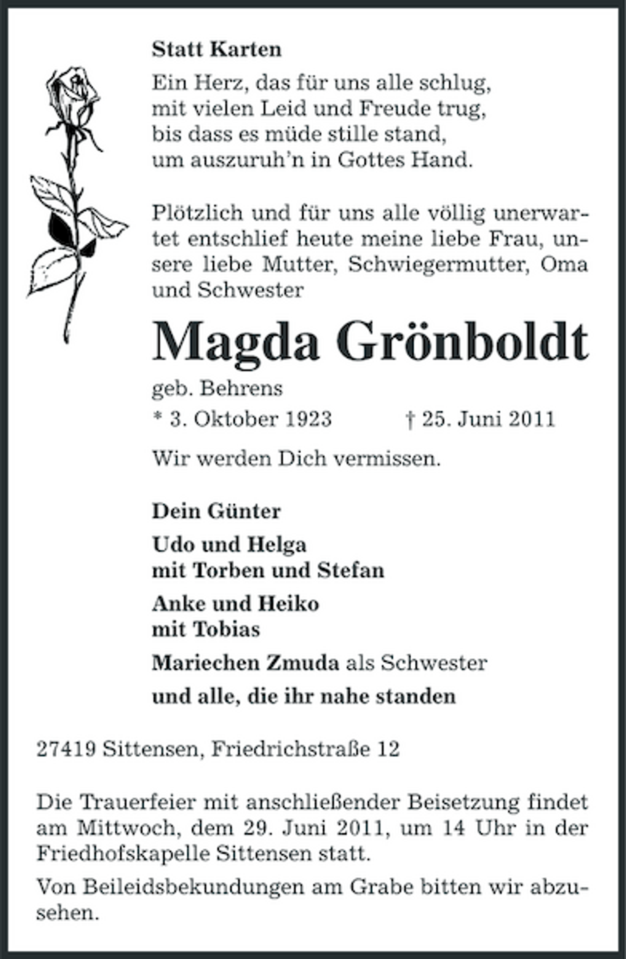 <p>Statt Karten Ein Herz, das für uns alle schlug, mit vielen Leid und Freude trug, bis dass es müde stille stand, um auszuruh’n in Gottes Hand. Plötzlich und für uns alle völlig unerwartet entschlief heute meine liebe Frau, unsere liebe Mutter, Schwiegermutter, Oma und Schwester</p><p>Magda Grönboldt<br />geb. Behrens * 3. Oktober 1923 † 25. Juni 2011 Wir werden Dich vermissen. Dein Günter Udo und Helga mit Torben und Stefan Anke und Heiko mit Tobias Mariechen Zmuda als Schwester und alle, die ihr nahe standen 27419 Sittensen, Friedrichstraße 12 Die Trauerfeier mit anschließender Beisetzung findet am Mittwoch, dem 29. Juni 2011, um 14 Uhr in der Friedhofskapelle Sittensen statt. Von Beileidsbekundungen am Grabe bitten wir abzusehen.</p>