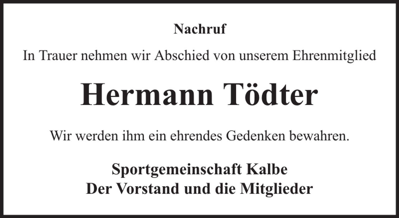 <p>Nachruf<br />In Trauer nehmen wir Abschied von unserem Ehrenmitglied</p><p>Hermann Tödter<br />Wir werden ihm ein ehrendes Gedenken bewahren.</p><p>Sportgemeinschaft Kalbe<br />Der Vorstand und die Mitglieder</p>
