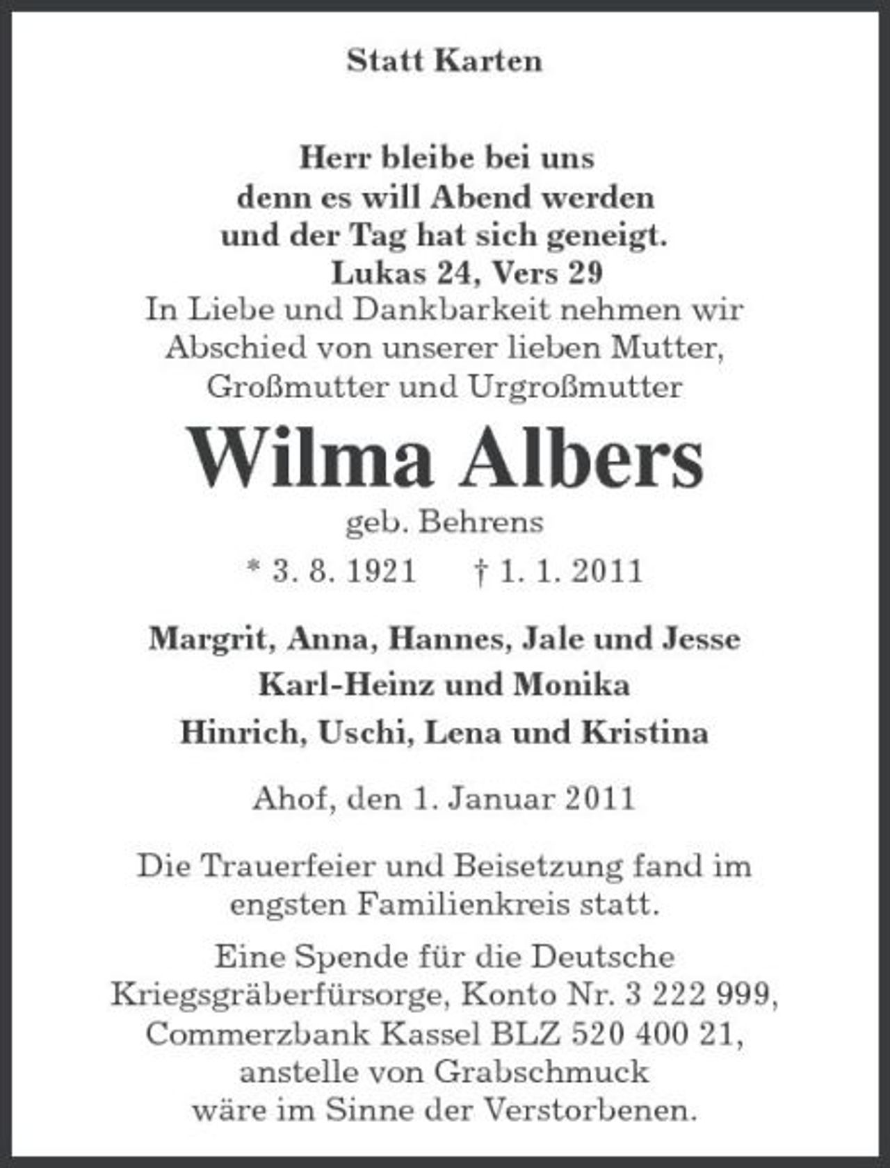 <p>Statt Karten<br />Herr bleibe bei uns<br />denn es will Abend werden<br />und der Tag hat sich geneigt.<br />Lukas 24, Vers 29<br />In Liebe und Dankbarkeit nehmen wir<br />Abschied von unserer lieben Mutter,<br />Großmutter und Urgroßmutter<br />Wilma Albers<br />geb. Behrens<br />* 3. 8. 1921 † 1. 1. 2011<br />Margrit, Anna, Hannes, Jale und Jesse<br />Karl-Heinz und Monika<br />Hinrich, Uschi, Lena und Kristina<br />Ahof, den 1. Januar 2011<br />Die Trauerfeier und Beisetzung fand im<br />engsten Familienkreis statt.<br />Eine Spende für die Deutsche<br />Kriegsgräberfürsorge, Konto Nr. 3 222 999,<br />Commerzbank Kassel BLZ 520 400 21,<br />anstelle von Grabschmuck<br />wäre im Sinne der Verstorbenen.</p>