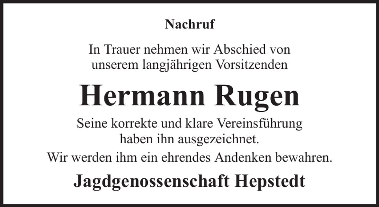 <p>Nachruf<br />In Trauer nehmen wir Abschied von<br />unserem langjährigen Vorsitzenden</p><p>Hermann Rugen<br />Seine korrekte und klare Vereinsführung<br />haben ihn ausgezeichnet.<br />Wir werden ihm ein ehrendes Andenken bewahren.</p><p>Jagdgenossenschaft Hepstedt</p>