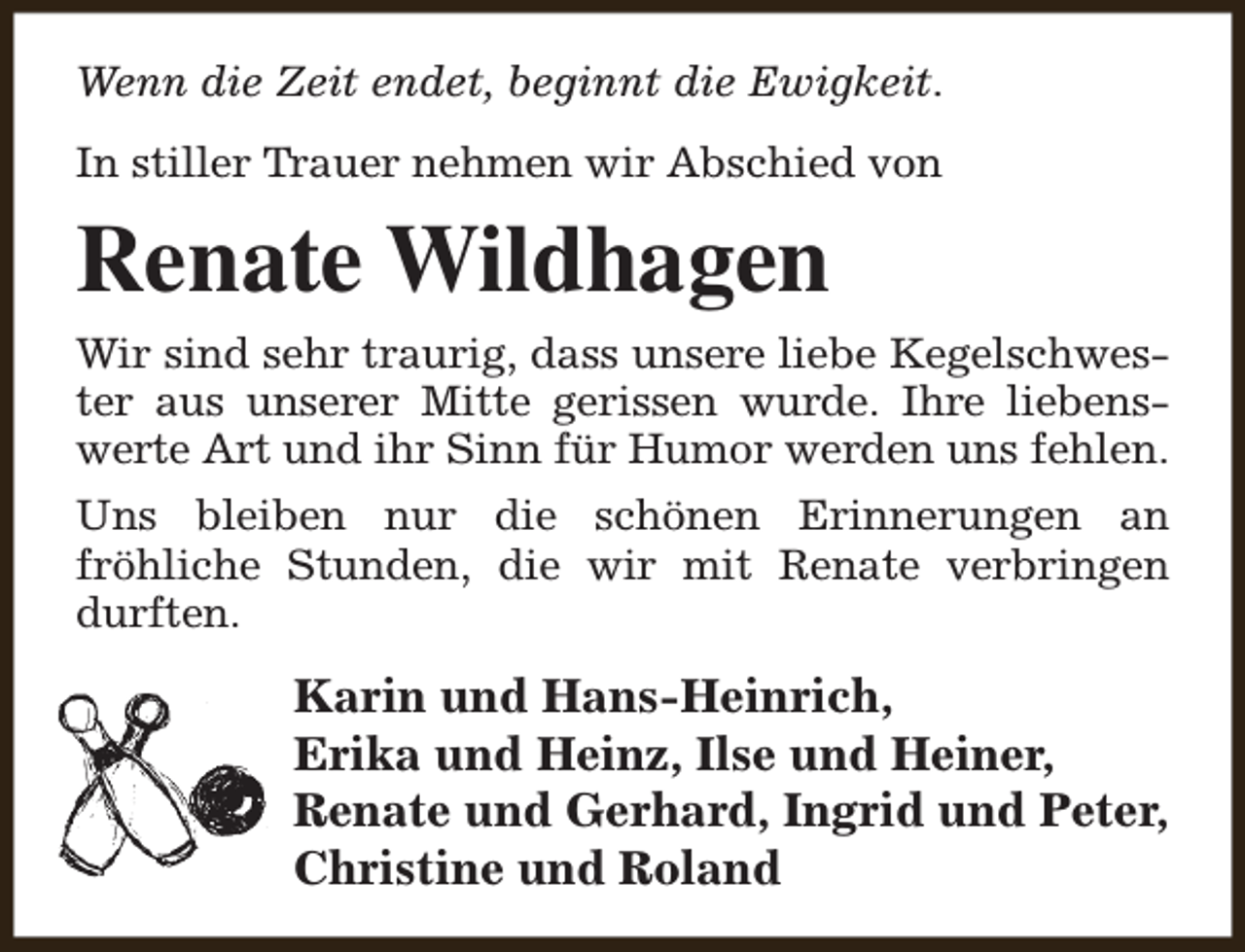 <p>Wenn die Zeit endet, beginnt die Ewigkeit.<br />In stiller Trauer nehmen wir Abschied von</p><p>Renate Wildhagen<br />Wir sind sehr traurig, dass unsere liebe Kegelschwester aus unserer Mitte gerissen wurde. Ihre liebenswerte Art und ihr Sinn für Humor werden uns fehlen.<br />Uns bleiben nur die schönen Erinnerungen an<br />fröhliche Stunden, die wir mit Renate verbringen<br />durften.</p><p>Karin und Hans-Heinrich,<br />Erika und Heinz, Ilse und Heiner,<br />Renate und Gerhard, Ingrid und Peter,<br />Christine und Roland</p>