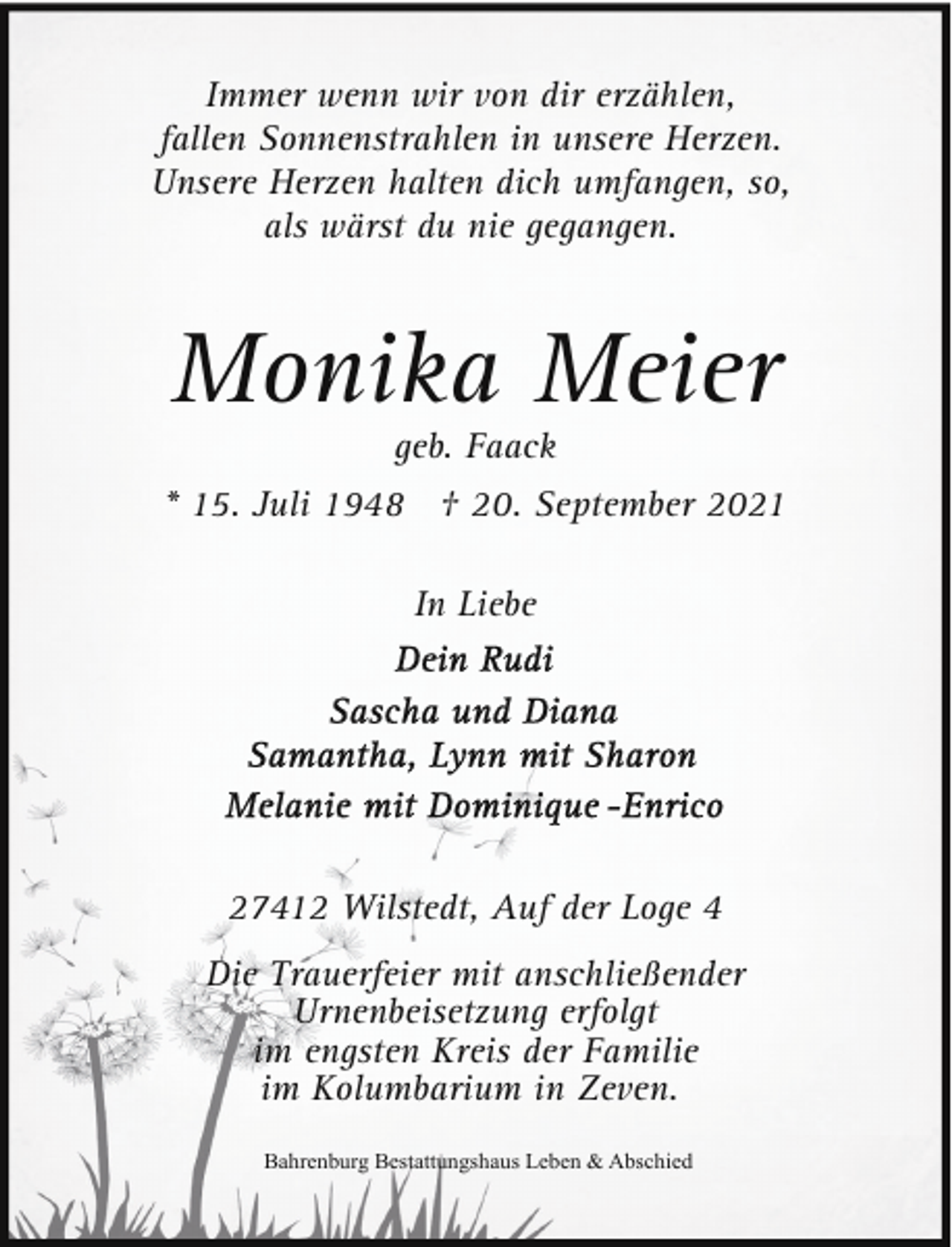 <p>Immer wenn wir von dir erzählen,<br />fallen Sonnenstrahlen in unsere Herzen.<br />Unsere Herzen halten dich umfangen, so,<br />als wärst du nie gegangen.</p><p>Monika Meier<br />geb. Faack</p><p>* 15. Juli 1948 † 20. September 2021<br />In Liebe</p><p>27412 Wilstedt, Auf der Loge 4<br />Die Trauerfeier mit anschließender<br />Urnenbeisetzung erfolgt<br />im engsten Kreis der Familie<br />im Kolumbarium in Zeven.<br />Bahrenburg Bestattungshaus Leben &amp; Abschied</p>