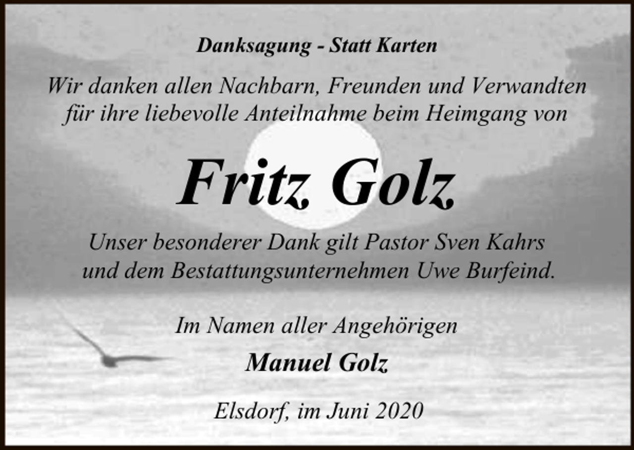 <p>Danksagung - Statt Karten</p><p>Wir danken allen Nachbarn, Freunden und Verwandten<br />für ihre liebevolle Anteilnahme beim Heimgang von</p><p>Fritz Golz</p><p>Unser besonderer Dank gilt Pastor Sven Kahrs<br />und dem Bestattungsunternehmen Uwe Burfeind.<br />Im Namen aller Angehörigen</p><p>Manuel Golz<br />Elsdorf, im Juni 2020</p>