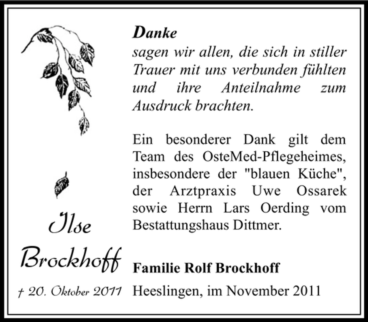 <p>Danke<br />sagen wir allen, die sich in stiller<br />Trauer mit uns verbunden fühlten<br />und ihre Anteilnahme zum<br />Ausdruck brachten.</p><p>Ilse<br />Brockhoff</p><p>Ein besonderer Dank gilt dem<br />Team des OsteMed-Pflegeheimes,<br />insbesondere der "blauen Küche",<br />der Arztpraxis Uwe Ossarek<br />sowie Herrn Lars Oerding vom<br />Bestattungshaus Dittmer.<br />Familie Rolf Brockhoff</p><p>† 20. Oktober 2011 Heeslingen, im November 2011</p>