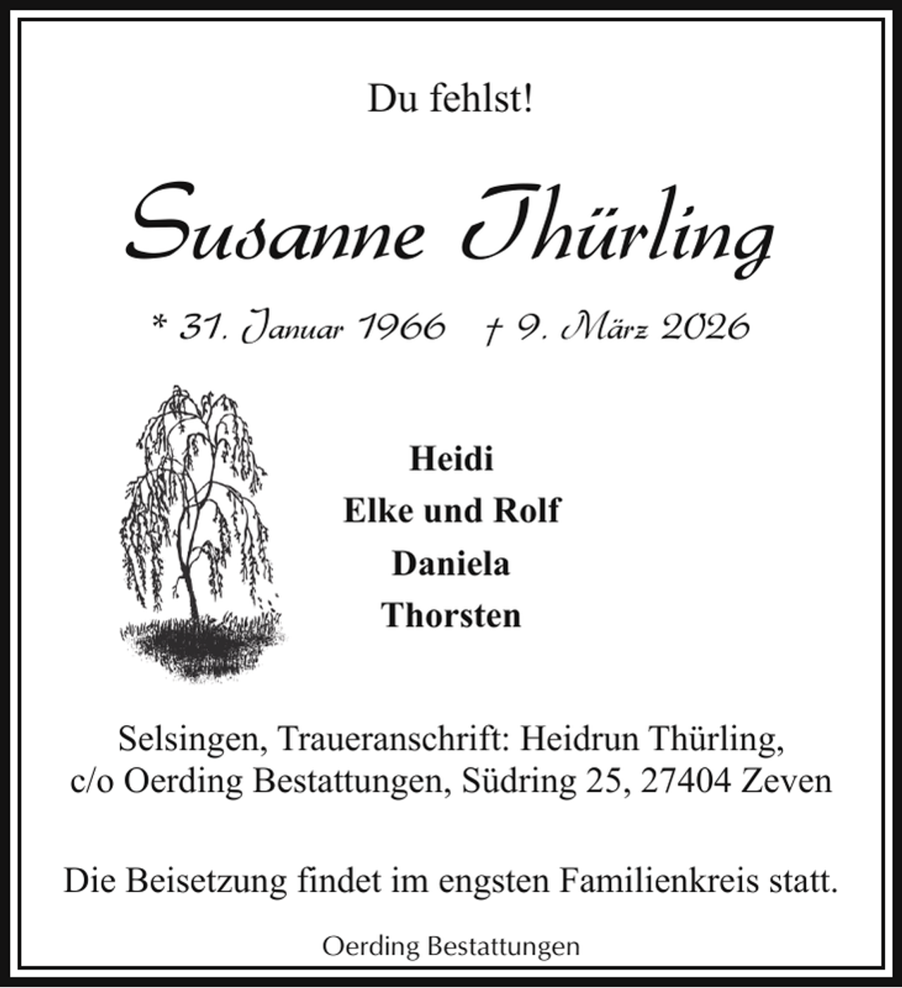 <p>Du fehlst!</p><p>Susanne Thürling<br />* 31. Januar 1966 † 9. März 2026<br />Heidi<br />Elke und Rolf<br />Daniela<br />Thorsten<br />Selsingen, Traueranschrift: Heidrun Thürling,<br />c/o Oerding Bestattungen, Südring 25, 27404 Zeven<br />Die Beisetzung findet im engsten Familienkreis statt.<br />Oerding Bestattungen</p>